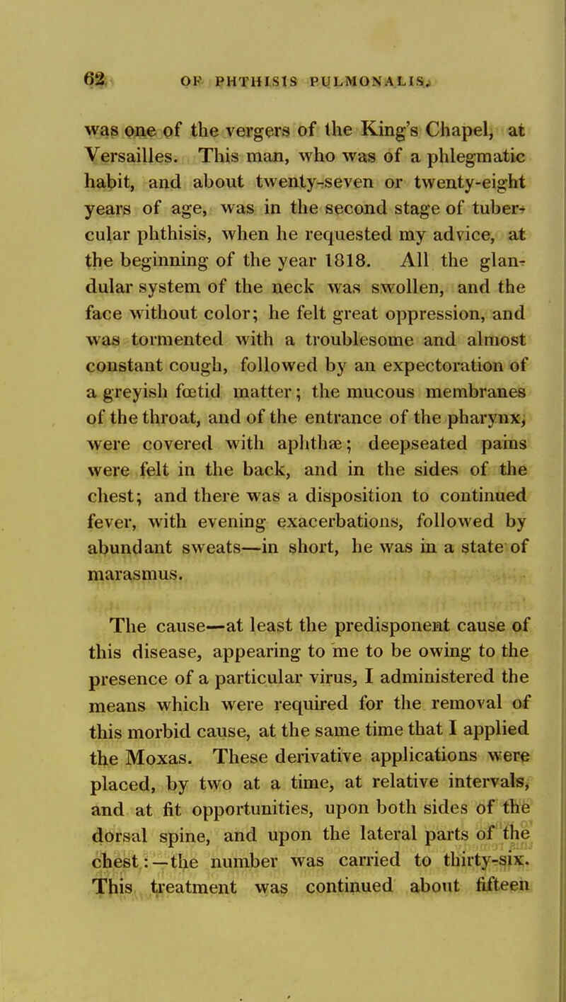 was one of the vergers of the King's Chapel, at Versailles. This man, who was of a phlegmatic habit, and about twenty-seven or twenty-eight years of age, was in the second stage of tuber-r cular phthisis, when he requested my advice, at the beginning of the year 1818. All the glan-r dular system of the neck was swollen, and the face without color; he felt great oppression, and was tormented with a troublesome and almost constant cough, followed by an expectoration of a greyish foetid matter; the mucous membranes of the throat, and of the entrance of the pharynx, were covered with aphthae; deepseated pains were felt in the back, and in the sides of the chest; and there was a disposition to continued fever, with evening exacerbations, followed by abundant sweats—in short, he was in a state of marasmus. The cause—at least the predisponent cause of this disease, appearing to me to be owing to the presence of a particular virus, I administered the means which were required for the removal of this morbid cause, at the same time that I applied the Moxas. These derivative applications were placed, by two at a time, at relative intervals, and at fit opportunities, upon both sides of the dorsal spine, and upon the lateral parts of the chest:—the number was carried to thirty-six. This treatment was continued about fifteen