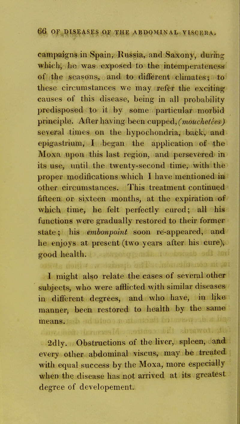 campaigns in Spain, Russia, and Saxony, during which, he was exposed to the intemperateness of the seasons, and to different climates; to these circumstances we may refer the exciting causes of this disease, being in all probability predisposed to it by some particular morbid principle. After having been cupped, (mouchetees) several times on the hypochondria, back, and epigastrium, I began the application of the Moxa upon this last region, and persevered in its use, until the twenty-second time, with the proper modifications which I have mentioned in other circumstances. This treatment continued fifteen or sixteen months, at the expiration of which time, he felt perfectly cured; all his functions were gradually restored to their former state; his embonpoint soon re-appeared, and he enjoys at present (two years after his cure), good health. I might also relate the cases of several other subjects, who were afflicted with similar diseases in difierent degrees, and who have, in like manner, been restored to health by the same means. 2dly. Obstructions of the liver, spleen, and every other abdominal viscus, may be treated with equal success by the Moxa, more especially when the disease has not arrived at its greatest degree of developement.