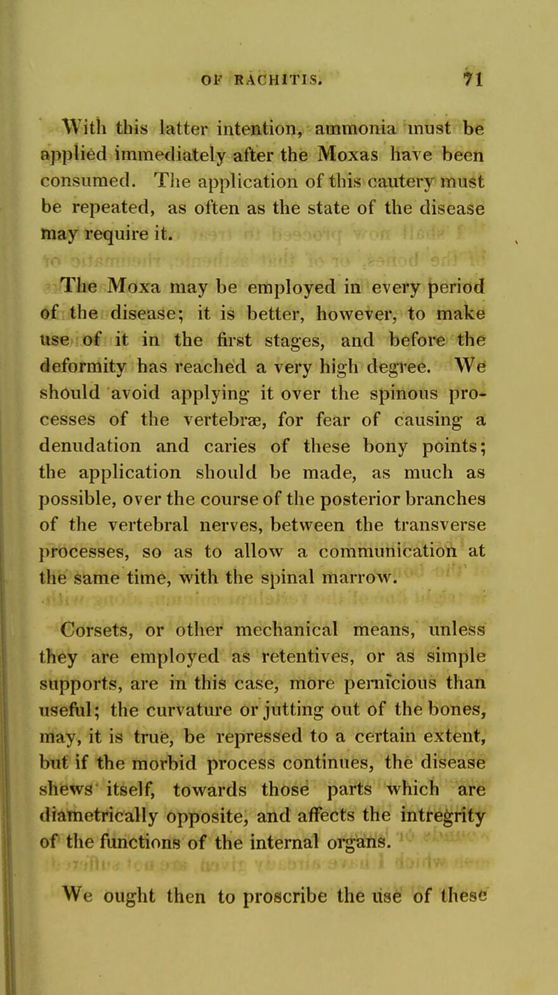 With this latter intention, ammonia must be applied immediately after the Moxas have been consumed. The application of this cautery must be repeated, as often as the state of the disease may require it. The Moxa may be employed in every period of the disease; it is better, however, to make vise of it in the first stages, and before the deformity has reached a very high degree. should avoid applying it over the spinous pro- cesses of the vertebrae, for fear of causing a; denudation and caries of these bony points; the application should be made, as much as possible, over the course of the posterior branches of the vertebral nerves, between the transverse processes, so as to allow a communication at the same time, with the spinal marrow. Corsets, or other mechanical means, unless they are employed as retentives, or as simple supports, are in this case, more pernicious than useful; the curvature or jutting out of the bones, may, it is true, be repressed to a certain extent, but if the morbid process continues, the disease shiewg itself, towards those parts which are diametrically opposite, and affects the intregrity of the functions of the internal oi*gans. We ought then to proscribe the use of these