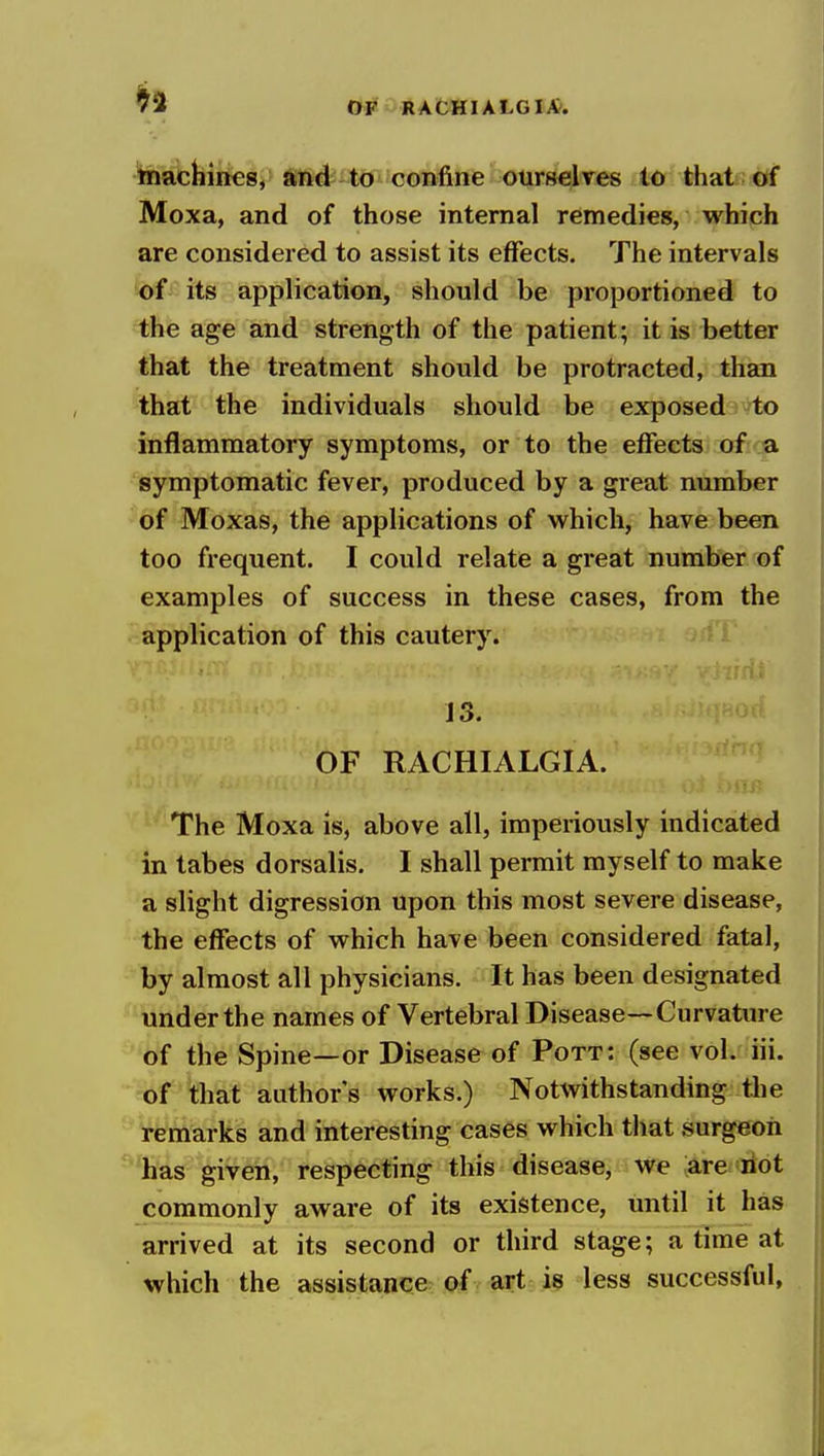 inachines, and to confine ourselves to that of Moxa, and of those internal remedies, which are considered to assist its effects. The intervals of its application, should be proportioned to the age and strength of the patient; it is better that the treatment should be protracted, than that the individuals should be exposed to inflammatory symptoms, or to the effects of a symptomatic fever, produced by a great number of Moxas, the applications of which, have been too frequent. I could relate a great number of examples of success in these cases, from the application of this cautery. J 3. OF RACHIALGIA. -tip. The Moxa is, above all, imperiously indicated in tabes dorsalis. I shall permit myself to make a slight digression upon this most severe disease, the effects of which have been considered fatal, by almost all physicians. It has been designated under the names of Vertebral Disease—Curvature of the Spine—or Disease of Pott: (see vol. iii. of that author's works.) Notwithstanding tlie remarks and interesting cases which that surgeon has given, respecting this disease, we are riot commonly aware of its existence, until it has arrived at its second or third stage; a time at which the assistance of art is less successful,