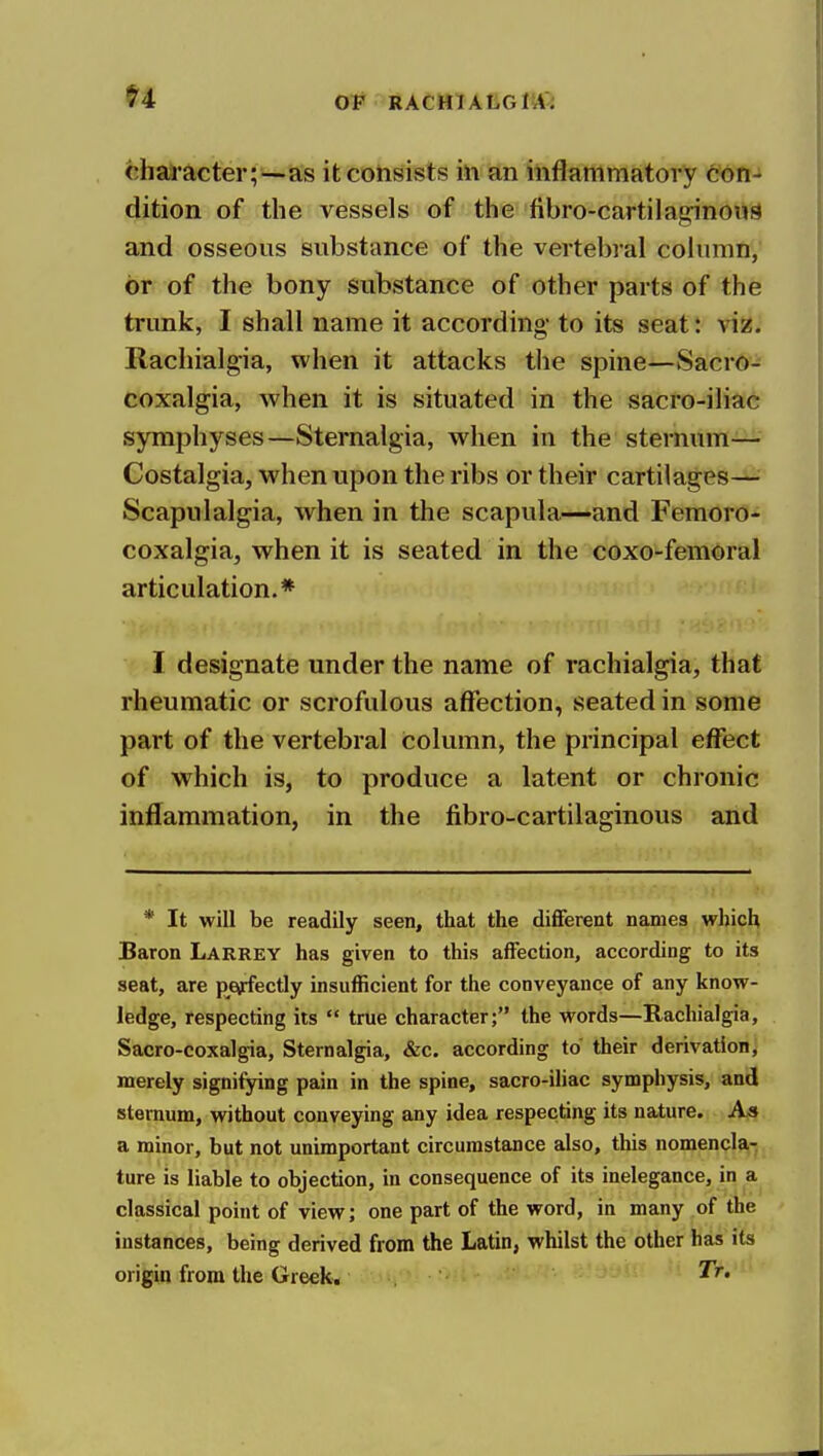 0# RACMlALGltf^ character;--as it consists in an inflammatory con- dition of the vessels of the fibro-cartila|2:inouS and osseous substance of the vertebral column, or of the bony substance of other parts of the trunk, I shall name it according- to its seat: viz. Racliialgia, when it attacks the spine—Sacro- coxalgia, when it is situated in the sacro-iliac symphyses—Sternalgia, when in the sternum— Costalgia, when upon the ribs or their cartilages— Scapulalgia, when in the scapula—and Femoro- coxalgia, when it is seated in the coxo-femoral articulation.* I designate under the name of racliialgia, that rheumatic or scrofulous affection, seated in some part of the vertebral column, the principal effect of which is, to produce a latent or chronic inflammation, in the fibro-cartilaginous and * It will be readily seen, that the different names which Baron Larrey has given to this affection, according to its seat, are perfectly insufficient for the conveyance of any know- ledge, respecting its  true character; the words—Rachialgia, Sacro-coxalgia, Sternalgia, &c. according to their derivation, merely signifying pain in the spine, sacro-iliac symphysis, and sternum, without conveying any idea respecting its nature. As a minor, but not unimportant circumstance also, this nomencla,- ture is liable to objection, in consequence of its inelegance, in a classical point of view; one part of the word, in many of the instances, being derived from the Latin, whilst the other has its origin from the Greek.