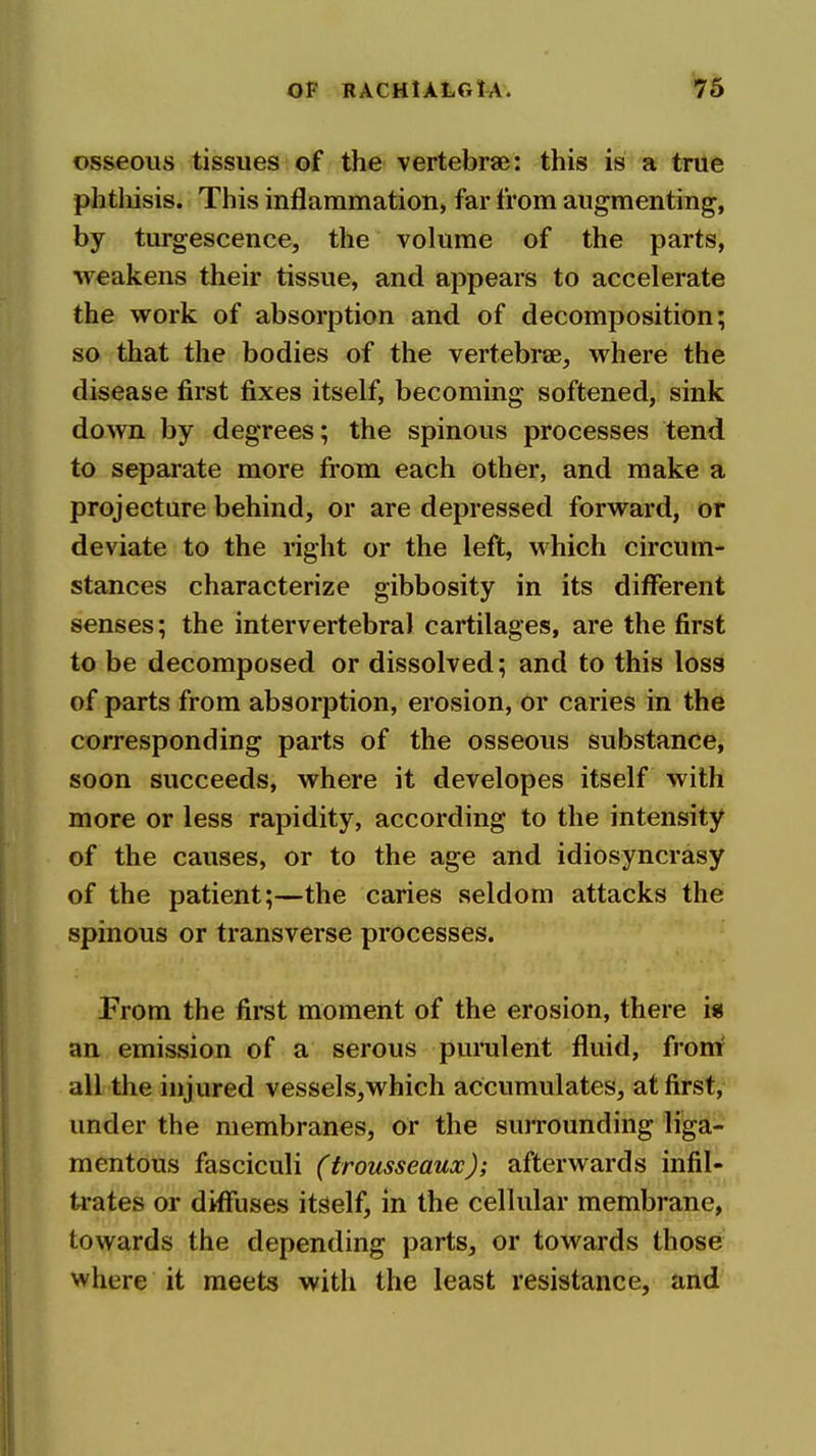 osseous tissues of the vertebrae: this is a true phtliisis. This inflammation, far from augmenting, by turgescence, the volume of the parts, weakens their tissue, and appears to accelerate the work of absorption and of decomposition; so that the bodies of the vertebrae, where the disease first fixes itself, becoming softened, sink down by degrees; the spinous processes tend to separate more from each other, and make a projecture behind, or are depressed forward, or deviate to the right or the left, which circum- stances characterize gibbosity in its different senses; the intervertebral cartilages, are the first to be decomposed or dissolved; and to this loss of parts from absorption, erosion, or caries in the corresponding parts of the osseous substance, soon succeeds, where it developes itself with more or less rapidity, according to the intensity of the causes, or to the age and idiosyncrasy of the patient;—the caries seldom attacks the spinous or transverse processes. From the first moment of the erosion, there i« an emission of a serous purulent fluid, fronr all the injured vessels^which accumulates, at first, under the membranes, or the suiTOunding liga- mentous fasciculi (trousseaux); afterwards infil-' ti-ates or diffuses itself, in the cellular membrane, towards the depending parts, or towards those where it meets with the least resistance, and