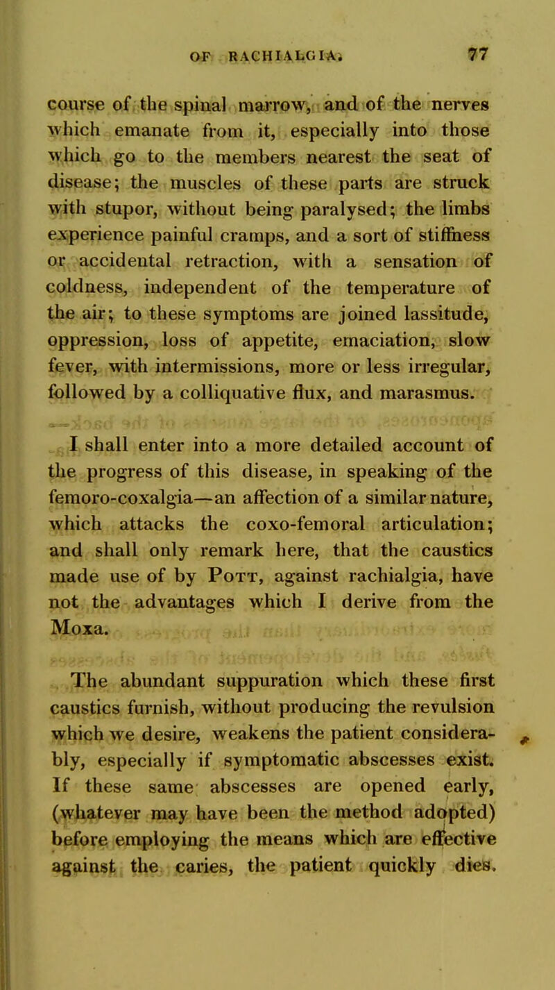 Ofr-.I^^eHIiAtGIAl 97 course of the spinal marrow, a^iid of the nerves which emanate from it, especially into those which go to the members nearest the seat of disease; the muscles of these parts are struck with stupor, without being- paralysed; the limbs experience painful cramps, and a sort of stiffiiess or accidental retraction, with a sensation of coldness, independent of the temperature of the air; to these symptoms are joined lassitude^ oppression, loss of appetite, emaciation, slow fever, with intermissions, more or less irregular, followed by a colliquative flux, and marasmus. I shall enter into a more detailed account of the progress of this disease, in speaking of the femoro-coxalgia—an affection of a similar nature, which attacks the coxo-femoral articulation; and shall only remark here, that the caustics made use of by Pott, against rachialgia, have not the advantages which I derive from the Moxa. The abundant suppuration which these first caustics furnish, without producing the revulsion which we desire, weakens the patient considera- bly, especially if symptomatic abscesses exist. If these same abscesses are opened early, (wliatever may have been the method adopted) before employing the means which are effective against the caries, the patient quickly dies.