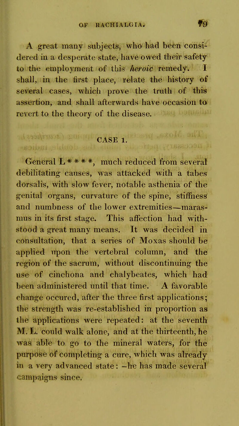 A great many subjects, who had been consi- dered in a desperate state, have owed then* safety to the employment of this heroic remedy. I shall, in the first place, relate the history of several cases, which prove the truth of this assertion, and shall afterwards have occasion ta revert to the theory of the disease. CASE 1. General L * * * *, much reduced from several debilitating causes, was attacked with a tabes dorsalis, with slow fever, notable asthenia of the genital organs, curvature of the spine, stiffness and numbness of the lower extremities—maras- mus in its first stage. This aflfection had with- stood a great many means. It was decided in consultation, that a series of Moxas should be applied upon the vertebral column, and the region of the sacrum, without discontinuing the use of cinchona and ehalybeates, which had been administered until that time. A favorable change occured, after the three first applications; the strength was re-established in proportion as the applications were repeated: at the seventh M. L. could walk alone, and at the thirteenth, he was able to go to the mineral waters, for the purpose of completing a cure, which was already in a very advanced state: -he has made several campaigns since.