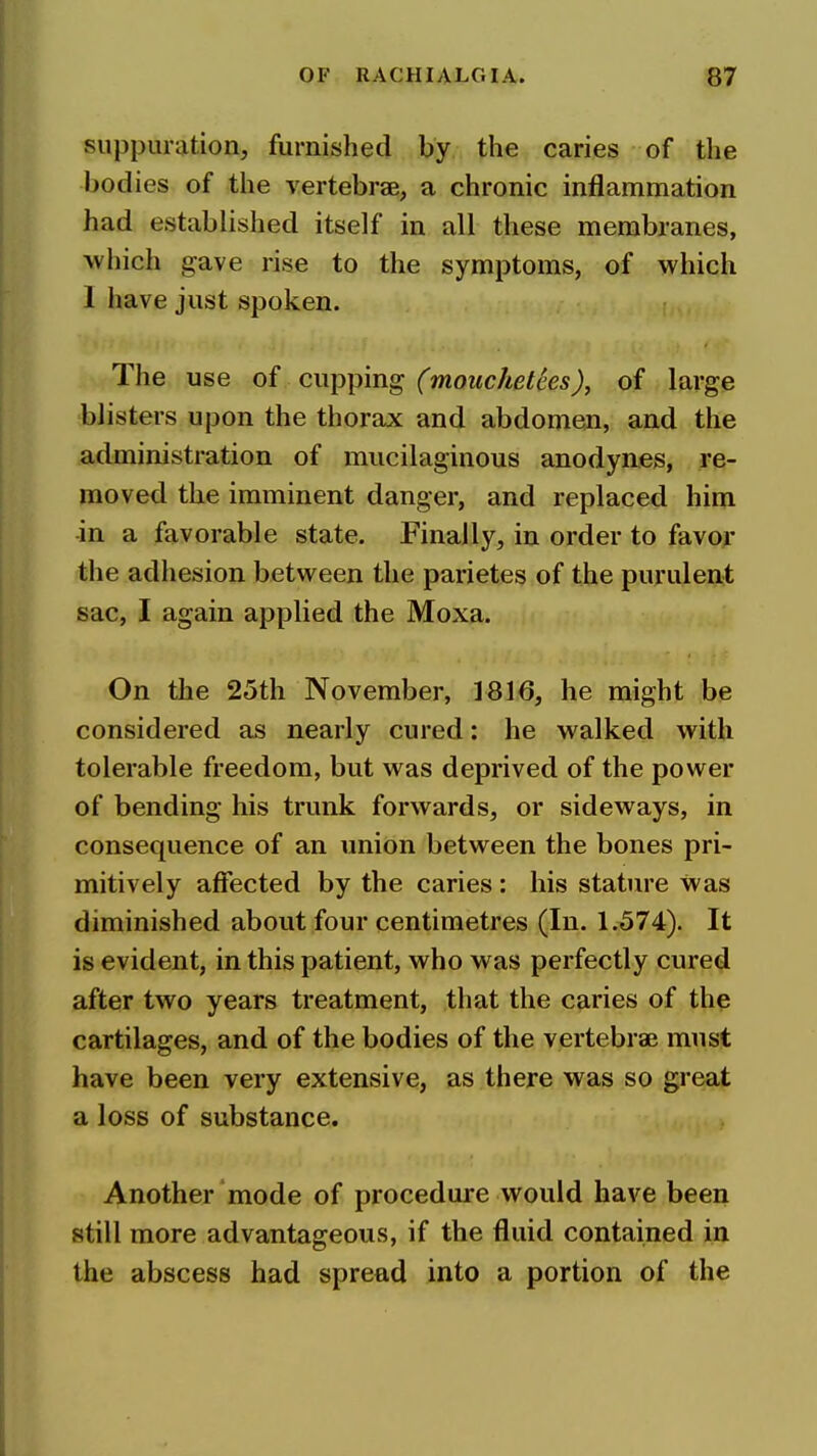 suppuration, furnished by the caries of the l>odies of the vertebrae, a chronic inflammation had established itself in all these membranes, which gave rise to the symptoms, of which 1 have just spoken. The use of cupping (mouchetees), of large blisters upon the thorax and abdomen, and the administration of mucilaginous anodynes, re- moved the imminent danger, and replaced him in a favorable state. Finally, in order to favor the adhesion between the parietes of the purulen;t sac, I again applied the Moxa. On the 25th November, 1816, he might be considered as nearly cured: he walked with tolerable freedom, but was deprived of the power of bending his trunk forwards, or sideways, in consequence of an union between the bones pri- mitively affected by the caries : his stature was diminished about four centimetres (In. 1.574). It is evident, in this patient, who was perfectly cure^ after two years treatment, that the caries of the cartilages, and of the bodies of the vertebraB must have been very extensive, as there was so great a loss of substance. Another mode of procedure would have been still more advantageous, if the fluid contained in the abscess had spread into a portion of the