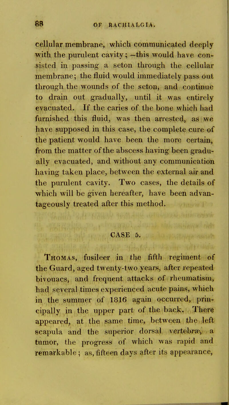 cellular membrane, which communicated deeply with the purulent cavity; —this would have con- sisted in passing a seton through the cellular membrane; the fluid would immediately pass out through the wounds of the seton, and continue to drain out gradually, until it was entirely evacuated. If the caries of the bone which had furnished this fluid, was then arrested, as we have supposed in this case, the complete cure of the patient would have been the more certain, from the matter of the abscess having been gradu- ally evacuated, and without any communication having taken place, between the external air and the purulent cavity. Two cases, the details of which will be given hereafter, have been advan- tageously treated after this method. CASE 5. Thomas, fusileer in the fifth regiment of the Guard, aged twenty-two years, after repeated bivouacs, and frequent attacks of rheumatism, had several times experienced acute pains, which in the summer of 1816 again occurred, prin- cipally in the upper part of the back. There appeared, at the same time, between the left scapula and the superior dorsal vertebrae., a tumor, the progress of which was rapid and remarkable; as, fifteen days after its appearance,