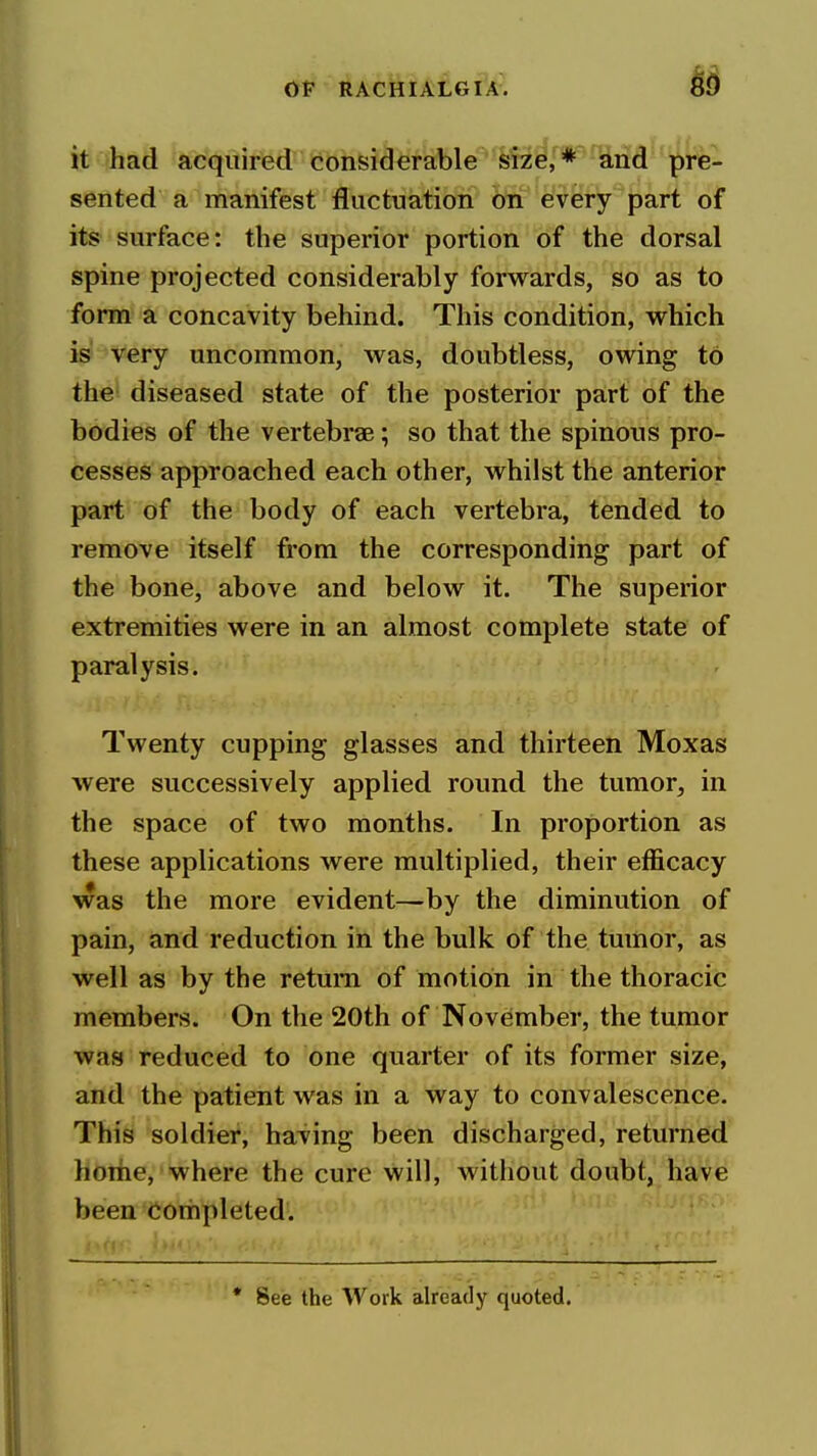 it had acquirferTOfer^fe'fat)le^^&!z^r*'^na''^^^^^^ sented a manifest fluctuation on every part of its surface: the superior portion of the dorsal spine projected considerably forwards, so as to form a concavity behind. This condition, which is very uncommon, was, doubtless, owing to the diseased state of the posterior part of the bodies of the vertebrae; so that the spinous pro- cesses approached each other, whilst the anterior part of the body of each vertebra, tended to remove itself from the corresponding part of the bone, above and below it. The superior extremities were in an almost complete state of paralysis. Twenty cupping glasses and thirteen Moxas were successively applied round the tumor, in the space of two months. In proportion as these applications were multiplied, their efficacy was the more evident—by the diminution of pain, and reduction in the bulk of the tumor, as well as by the return of motion in the thoracic members. On the 20th of November, the tumor was reduced to one quarter of its former size, and the patient was in a way to convalescence. This soldier, having been discharged, returned home, where the cure will, without doubt, have been COriipleted.