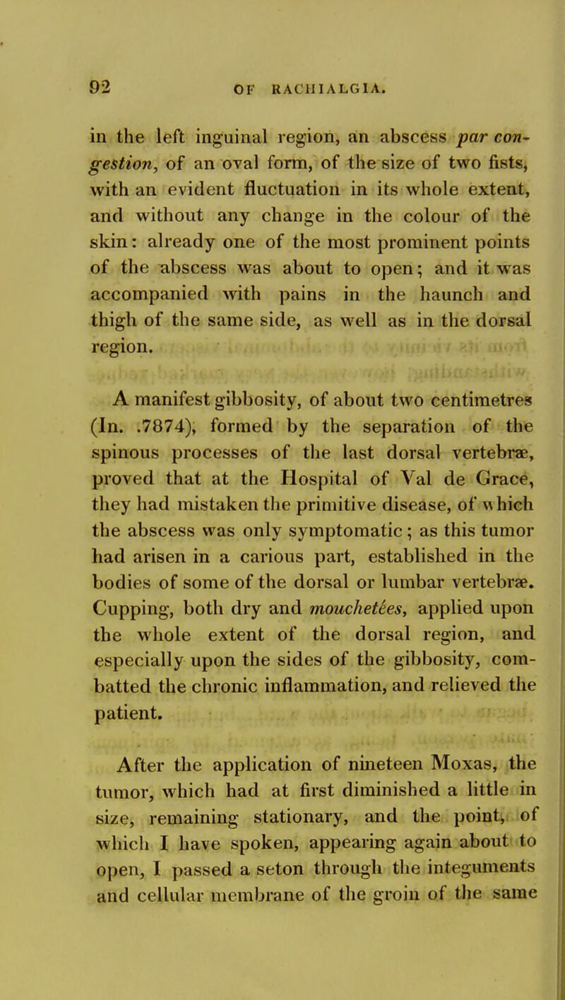 in the left inguinal region, an abscess par con- gestion, of an oval form, of the size of two fists, with an evident fluctuation in its whole extent, and without any change in the colour of the skin: already one of the most prominent points of the abscess was about to open; and it was accompanied with pains in the haunch and thigh of the same side, as w^ell as in the dorsal region. A manifest gibbosity, of about two centimetres (In. .7874), formed by the separation of the spinous processes of the last dorsal vertebrae, proved that at the Hospital of Val de Grace, they had mistaken the primitive disease, of which the abscess was only symptomatic; as this tumor had arisen in a carious part, established in the bodies of some of the dorsal or lumbar vertebrae. Cupping, both dry and mouchetSes, applied upon the whole extent of the dorsal region, and especially upon the sides of the gibbosity, com- batted the chronic inflammation, and relieved the patient. ; • After the application of nineteen Moxas, the tumor, which had at first diminished a little in size, remaining stationary, and the pointv; of which I have spoken, appearing again about to open, I passed a seton through the integuments and cellular membrane of the groin of the same