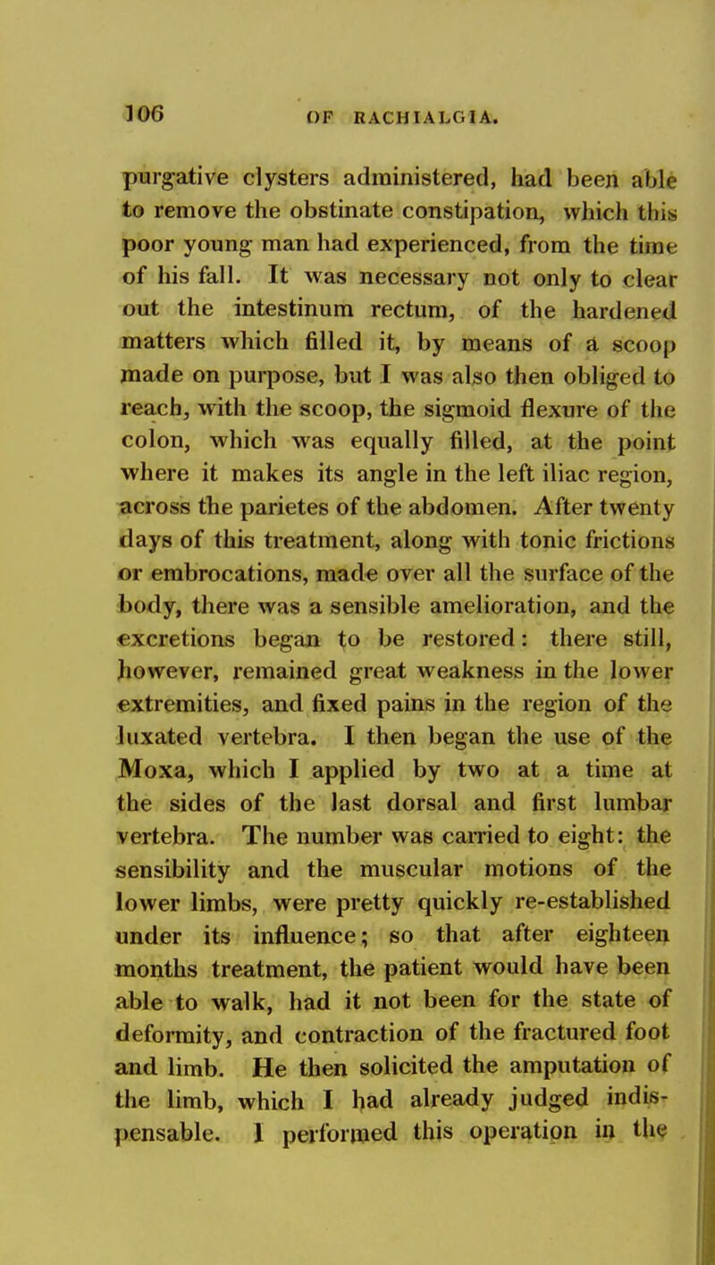 purgative clysters administered, had been able to remove the obstinate constipation, which this poor young man had experienced, from the time of his fall. It was necessary not only to clear out the intestinum rectum, of the hardened matters which filled it, by means of a scoop made on purpose, but I was also then obliged to rea.ch, with the scoop, the sigmoid flexure of the colon, which was equally filled, at the point where it makes its angle in the left iliac region, across the parietes of the abdomen. After twenty days of this treatment, along with tonic frictions or embrocations, made over all the sinface of the body, there was a sensible amelioration, and the excretions began ^o be restored: there still, however, remained great weakness in the lower extremities, and fixed pains in the region of the luxated vertebra. I then began the use of the Moxa, which I applied by two at a time at the sides of the last dorsal and first lumbar vertebra. The number was earned to eight: the sensibility and the muscular motions of the lower limbs, were pretty quickly re-established under its influence; so that after eighteen months treatment, the patient would have been able to walk, had it not been for the state of deformity, and contraction of the fractured foot and limb. He then solicited the amputation of the limb, which I bad already judged indis- pensable. I performed this operation in th^ ,