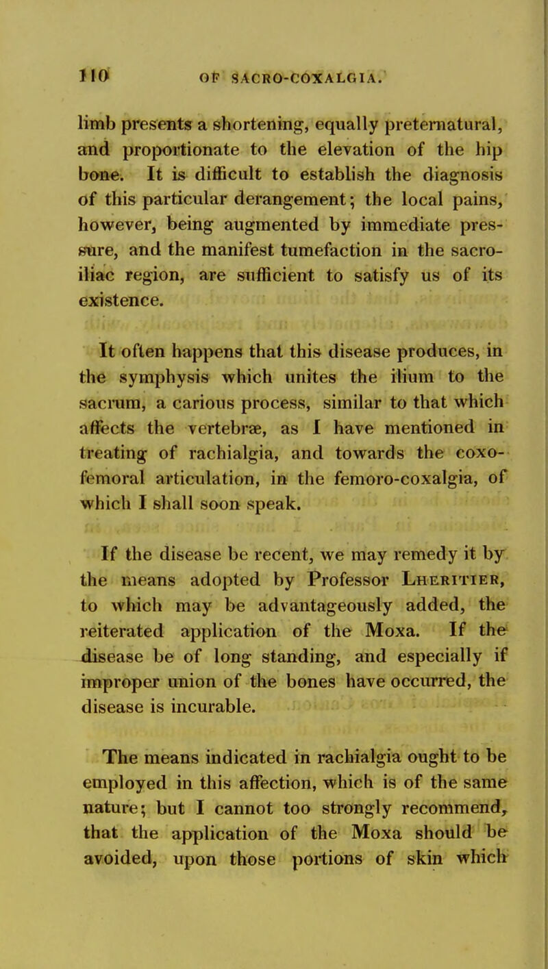llOi Ol? SACRO-COXALGIA? limb presents a shortening, equally preternatural, and proportionate to the elevation of the hip bone. It is diflScult to establish the diagnosis of this particular derangement; the local pains, however, being augmented by immediate pres- »ftre, and the manifest tumefaction in the sacro- iliac region, are sufficient to satisfy us of its existence. It often happens that this disease produces, in the symphysis which unites the ilium to the sacrum, a carious process, similar to that which affects the vertebrae, as I have mentioned in treating of rachialgia, and towards the coxo- femoral articulation, in the femoro-coxalgia, of which I shall soon speak, ri' If the disease be recent, we may remedy it by the means adopted by Professor Lheritier, to which may be advantageously added, the reiterated application of the Moxa. If the' -disease be of long standing, and especially if improper union of the bones have occurred, the disease is incurable. The means indicated in rachialgia ought to be employed in this affection, which is of the same nature; but I cannot too strongly recommend, that the application of the Moxa should be avoided, upon those portions of skin whiclr