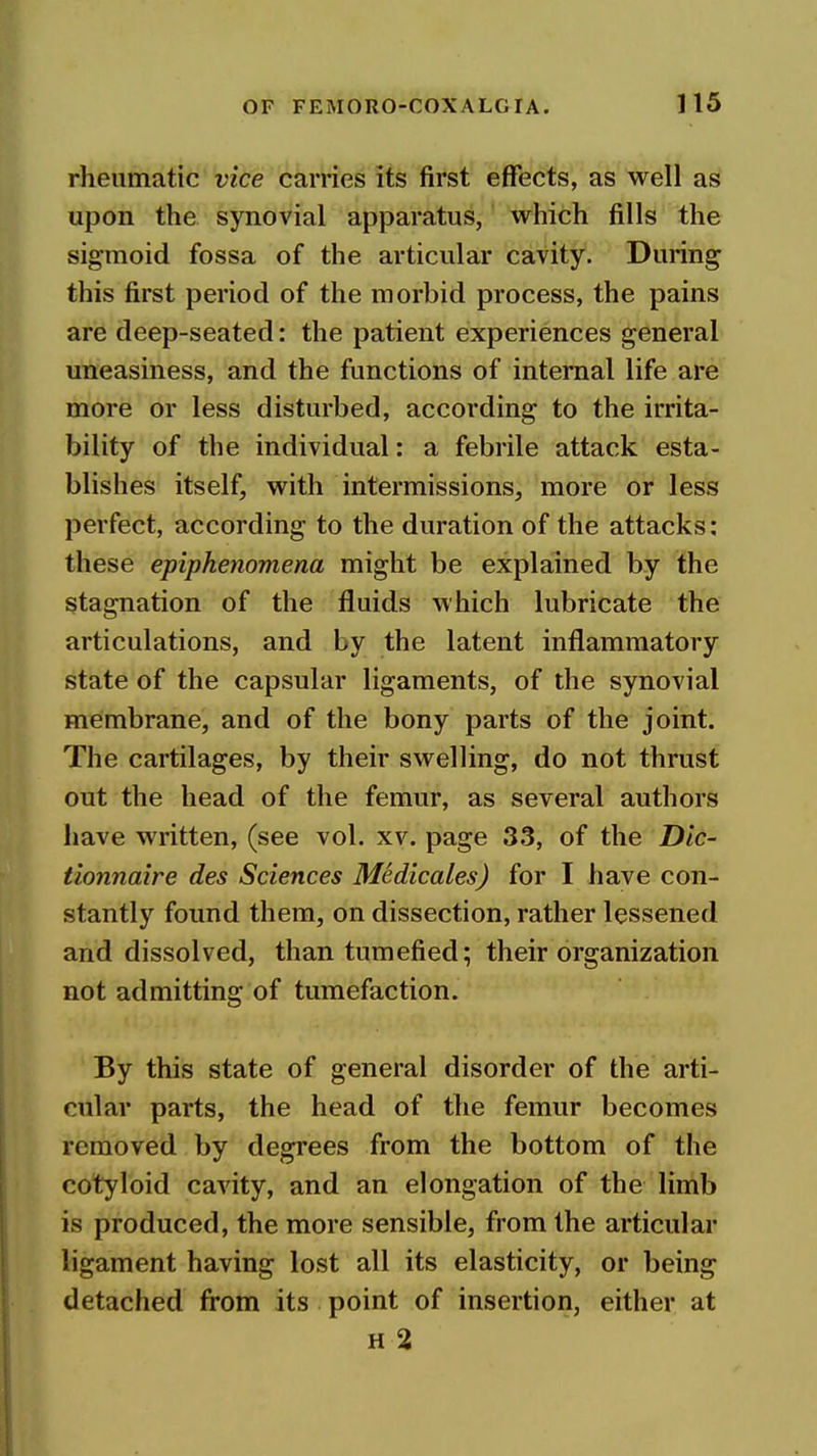 rheumatic vice carries its first effects, as well as upon the synovial apparatus, which fills the sigmoid fossa of the articular cavity. During this first period of the morbid process, the pains are deep-seated: the patient experiences general uneasiness, and the functions of internal life are more or less disturbed, according to the irrita- bility of the individual: a febrile attack esta- blishes itself, with intermissions, more or less perfect, according to the duration of the attacks: these epiphenomena might be explained by the stagnation of the fluids which lubricate the articulations, and by the latent inflammatory state of the capsular ligaments, of the synovial membrane, and of the bony parts of the joint. The cartilages, by their swelling, do not thrust out the head of the femur, as several authors have written, (see vol. xv. page 33, of the Dic- tionnaire des Sciences Medicates) for I have con- stantly found them, on dissection, rather lessened and dissolved, than tumefied; their organization not admitting of tumefaction. By this state of general disorder of the arti- cular parts, the head of the femur becomes removed by degrees from the bottom of the cotyloid cavity, and an elongation of the limb is produced, the more sensible, from the articular ligament having lost all its elasticity, or being detached from its point of insertion, either at H 2
