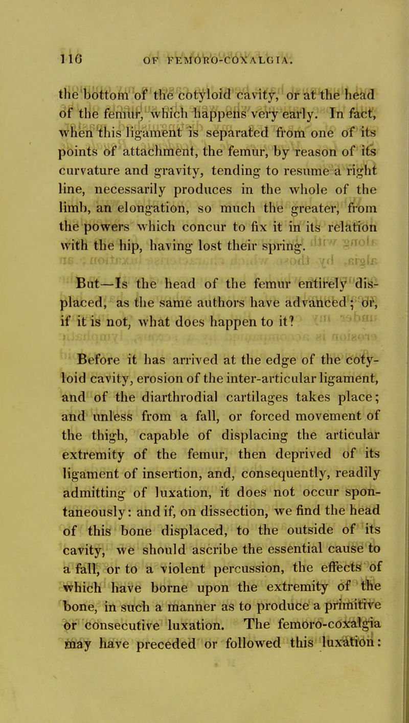 the bottoni of the cotyloid cavity, or at the head of the f^rifitf^ which happens very early. In fat*t, whien this ligament is separated from one of Its points of attachment, the femur, by reason of its curvature and gravity, tending to resume a right line, necessarily produces in the whole of the limb, an elongation, so much the greater, from the powers which concur to fix it in its relation with the hip, having lost their spring*. '-^ .ri^'^ But—Is the head of the femur eritii'eTjj^''disr placed, as the same authors have advanced ; d^, if it is not, what does happen to it? before it has arriYed at the edge of the coty- loid cavity, erosion of the inter-articular ligament, and of the diarthrodial cartilages takes place; and unless from a fall, or forced movement of the thigh, capable of displacing the articular extremity of the femur, then deprived of its ligament of insertion, and, consequently, readily admitting of luxation, it does not occur spon- taneously : and if, on dissection, we find the head of this bone displaced, to the outside of its cavity, we should ascribe the essential cause to a fall, or to a violent percussion, the effects of which have borne upon the extremity df'tife bone, in such a manner as to produce a prirtiitive (6r consecutive luxation. The femoro-coxaigia may have preceded or followed this luxation: