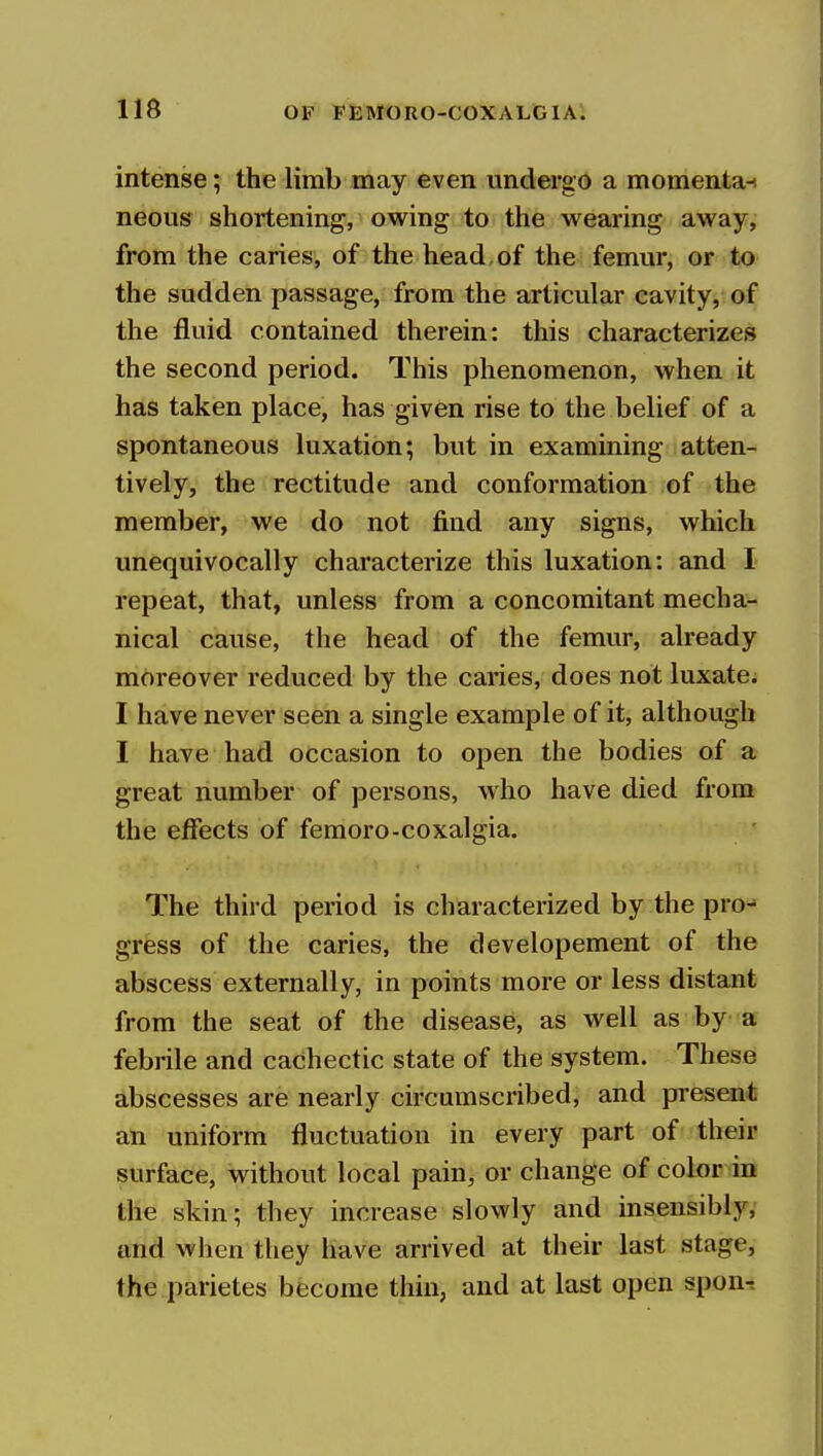 intense; the limb may even undergo a momenta-! neous shortening, owing to the wearing away, from the caries, of the head, of the femur, or to the sudden passage, from the articular cavity, of the fluid contained therein: this characterizes the second period. This phenomenon, when it has taken place, has given rise to the belief of a spontaneous luxation; but in examining atten- tively, the rectitude and conformation of the member, we do not find any signs, which unequivocally characterize this luxation: and I repeat, that, unless from a concomitant mecha- nical cause, the head of the femur, already moreover reduced by the caries, does not luxate. I have never seen a single example of it, although I have had occasion to open the bodies of a great number of persons, who have died from the effects of femoro-coxalgia. The third period is characterized by the pro-' gress of the caries, the developement of the abscess externally, in points more or less distant from the seat of the disease, as well as by a febrile and cachectic state of the system. These abscesses are nearly circumscribed, and present an uniform fluctuation in every part of their surface, without local pain, or change of color in the skin; they increase slowly and insensibly, and when they have arrived at their last stage, the parietes become thin, and at last open spon-.