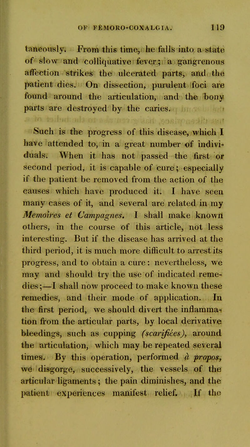 taneouslyi From this time, he falls into a state of slow and colliquative fever; a gangrenous affection strikes the ulcerated parts, and the patient dies. On dissection, pmulent foci are found around the articulation, and the bony parts are destroyed by the caries. Such is the progress of this disease, v^hich I have attended to, in a great number of indivi- duals. When it has not passed the first or second period, it is capable of cure; especially if the patient be removed from the action of the causes which have produced it. I have seen many cases of it, and several are related in my Memoires et Campagnes. I shall make known others, in the course of this article, not less interesting. But if the disease has arrived at the third period, it is much more difficult to arrest its progress, and to obtain a cure: nevertheless, we may and should try the use of indicated reme- dies ;—I shall now proceed to make known these remedies, and their mode of application. In the first period, we should divert the inflamma-* tion from the articular parts, by local derivative bleedings, such as cupping (scarjfiees)y around the articulation, which may be repeated several times. By this operation, performed d, propos, w6 disgorge, successively, the vessels of the articular ligaments; the pain diminishes, and the patient experiences manifest relief. If the