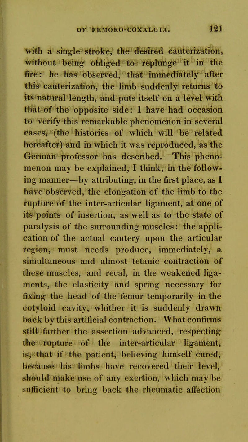 ^21 with a single stroke, the desired eauterization, without being- obliged to replunge it in the fire : he has observed, that immediately after this cauterization, the limb suddenly returns to its natural length, and puts itself on a level with that of the opposite side: 1 have had occasion to verify this remarkable phenomenon in several cases, (the histories of which will be related hereafter) and in which it w as reproduced, as the German professor has described. This pheno- menon may be explained, I think, in the follow- ing manner—by attributing, in the first place, as I have observed, the elongation of the limb to the rupture of the inter-articular ligament, at one of its points of insertion, as well as to the state of paralysis of the surrounding muscles: the appli- cation of the actual cautery upon the articular region, must needs produce, immediately, a simultaneous and almost tetanic contraction of these muscles, and recal, in the weakened liga- ments, the elasticity and spring necessary for fixing the head of the femur temporarily in the cotyloid cavity, wliither it is suddenly drawn back by this artificial contraction. What confirms still farther the assertion advanced, respecting the rupture of the inter-articular ligament, isj that if the patient, believing himself cured, becau^ his limbs have recovered their level, slioiild make use of any exertion, which may be sufficient to bring back the rheumatic affection