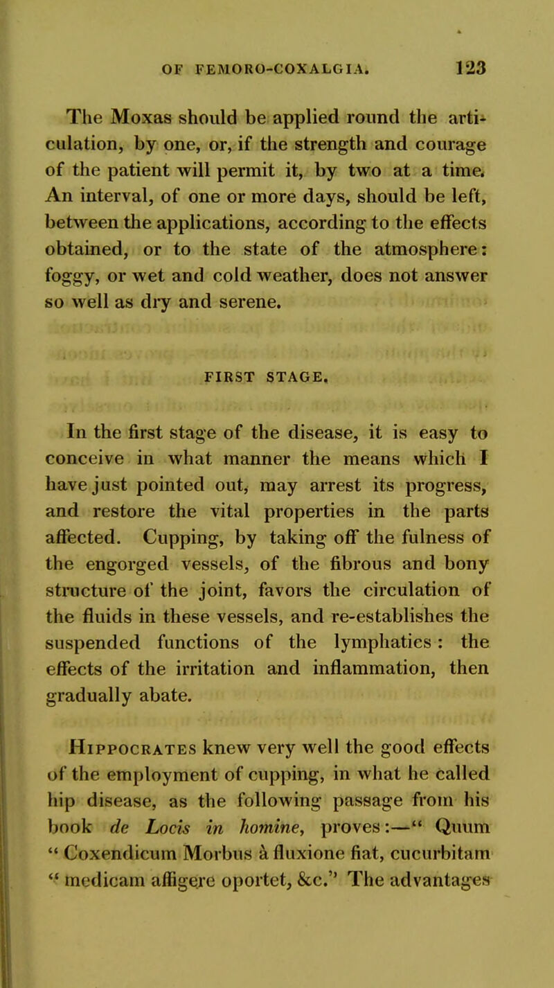 The Moxas should be applied round the arti* culation, by one, or, if the strength and courage of the patient will permit it, by two at a time* An interval, of one or more days, should be left, between the applications, according to the effects obtained, or to the state of the atmosphere: foggy, or wet and cold weather, does not answer so well as dry and serene. FIRST STAGE, In the first stage of the disease, it is easy to conceive in what manner the means which I have just pointed out, may arrest its progress, and restore the vital properties in the parts affected. Cupping, by taking off the fulness of the engorged vessels, of the fibrous and bony stincture of the joint, favors the circulation of the fluids in these vessels, and re-establishes the suspended functions of the lymphatics : the effects of the irritation and inflammation, then gradually abate. Hippocrates knew very well the good effects of the employment of cupping, in what he called hip disease, as the following passage from his book de Locis in homine, proves:— Quum  Coxendicum Morbus a fluxione fiat, cucurbitam *' medicam affigere oportet, &c. The advantages