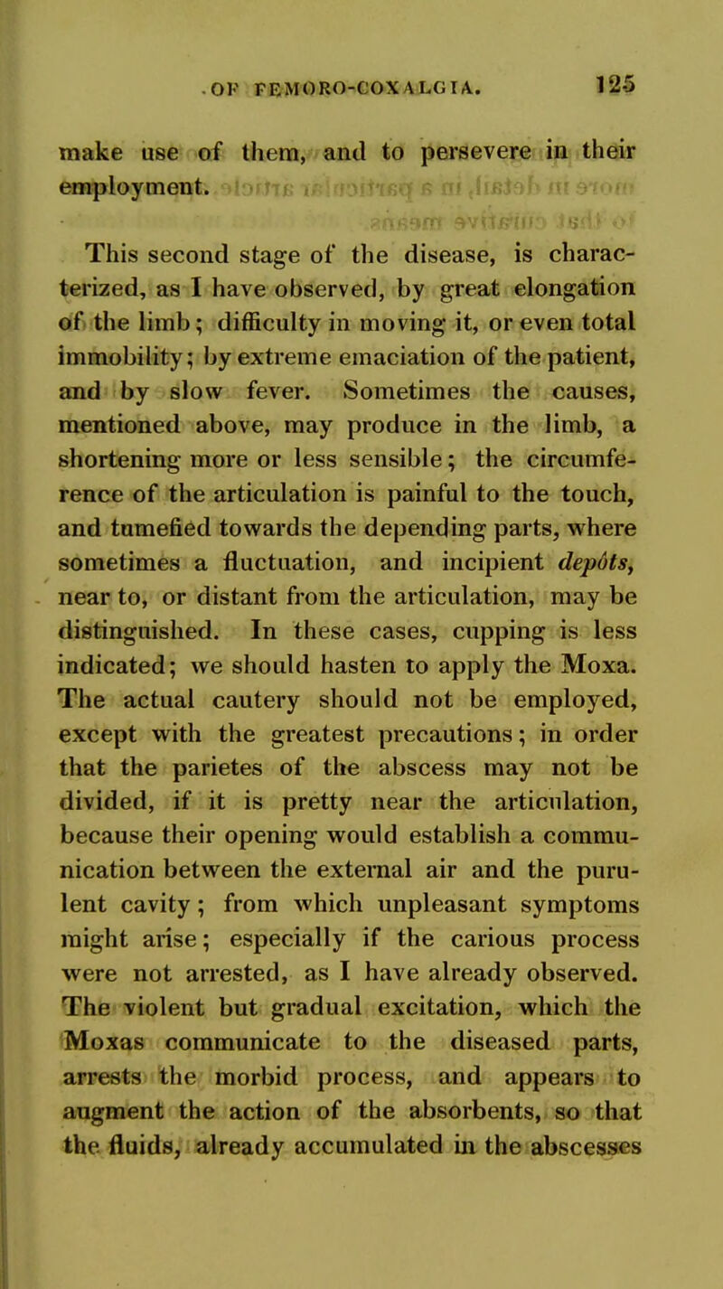 make use of them, and to persevere in their employment. bms This second stage of the disease, is charac- terized, as I have observed, by great elongation of the limb; difficulty in moving it, or even total immobility; by extreme emaciation of the patient, and by slow fever. Sometimes the causes, mentioned above, may produce in the limb, a shortening more or less sensible; the circumfe- rence of the articulation is painful to the touch, and tumefied towards the depending parts, where sometimes a fluctuation, and incipient depdts, near to, or distant from the articulation, may be distinguished. In these cases, cupping is less indicated; we should hasten to apply the Moxa. The actual cautery should not be employed, except with the greatest precautions; in order that the parietes of the abscess may not be divided, if it is pretty near the articulation, because their opening would establish a commu- nication between the external air and the puru- lent cavity; from which unpleasant symptoms might arise; especially if the carious process were not arrested, as I have already observed. The violent but gradual excitation, which the Moxas communicate to the diseased parts, arrests the morbid process, and appears to augment the action of the absorbents, so that the fluids, already accumulated in the abscesses