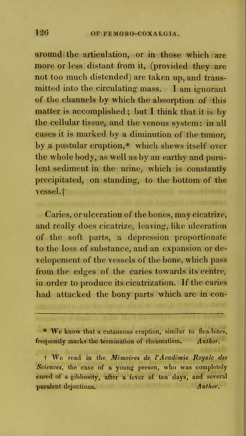 around the articulation, or in those which are more or less distant from it, (provided they are not too much distended) are taken up, and trans- mitted into the circulating mass. I am ig-norant of the channels by which the absorption of this matter is accomplished; but I think that it is by the cellular tissue, and the venous system: in all cases it is marked by a diminution of the tumor, by a pustular eruption,* which shews itself over the whole body, as well as by an earthy and puru- lent sediment in the urine, which is constantly precipitated, on standing, to the bottom of the vessel.! Caries, or ulceration of the bones, may cicatrize, and really does cicatrize, leaving, like ulceration of the soft parts, a depression proportionate to the loss of substance, and an expansion or de- velopement of the vessels of the bone, which pass from the edges of the caries towards its centre, in order to produce its cicatrization. If the caries had attacked the bony parts which are in con- * We know that a cutaneous eruption, similar to flea-bites, frequently marks the termination of rheumatism. Author. t We read in the Memoir es de VAcadtmie Roy ale des Sciences, the case of a young person, who was completely cured of a gibbosity, after a fever of ten days, and several purulent dejections. Author.