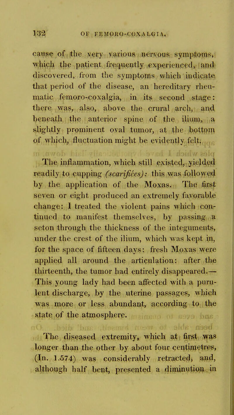 cause of, die very various nervous symptoms,! M^hich the patient frequently experienced, 'and' discovered, from the symptoms which indicate tliat period of the disease, an hereditary rheu- matic femoro-coxalgia, in its second stage: there was, also, above the crural arch, and beneath the anterior spine of the ilium, ,a slightly prominent oval tumor, at the bottpiTi of which, fluctuation might be evidently feljt|,j,,,, ut ,! i riDiiiy/ 89iq ■jThe inflammation, which still existed, yielded readily to cupping (scarifices): this was followed by the application of the Moxas. The first seven or eight produced an extremely favorable change: 1 treated the violent pains which con- tinued to manifest themselves, by passing a seton through the thickness of the integuments, under the crest of the ilium, which was kept in, for the space of fifteen days: fresh Moxas were applied all around the articulation: after the thirteenth, the tumor had entirely disappeared.— This young lady had been affected with a puru- lent discharge, by the uterine passages, which was more or less abundant, according to the state of the atmosphere. jrj.The diseased extremity, which at first was ^longer than the other by about four centimetres, (In. 1.574) was considerably retracted, and, although half bent, presented a diminution. in