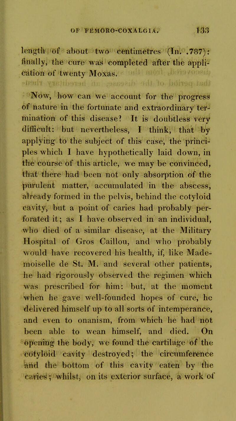 length , of about two centimetres (In. .787): finally, the cure was completed after the applr^ cation of twenty Moxas. Now, how can we account for the progress of nature in the fortunate and extraordinary ter-i mination of this disease? It is doubtless very difficult: but nevertheless, I think, that by applying to the subject of this case, the princi- ples which I have hypothetically laid down, in the course of this article, we may be convinced, that there had been not only absorption of the punilent matter, accumulated in the abscess, already formed in the pelvis, behind the cotyloid cavity, but a point of caries had probably per- forated it; as I have observed in an individual, who died of a similar disease, at the Military Hospital of Gros Caillou, and who probably w ould have recovered his health, if, like Made- moiselle de St. M. and several other patients, he had rigorously observed the regimen which was prescribed for him: but, at the moment when he gave well-founded hopes of cure, he delivered himself up to all sorts of intemperance, and even to onanism, from which he had not been able to wean himself, and died. On opening the body, we found the cartilage of the cotyloid cavity destroyed; the circumference and the bottom of this cavity eaten by the caries; whilst, on its exterior surface, a work of