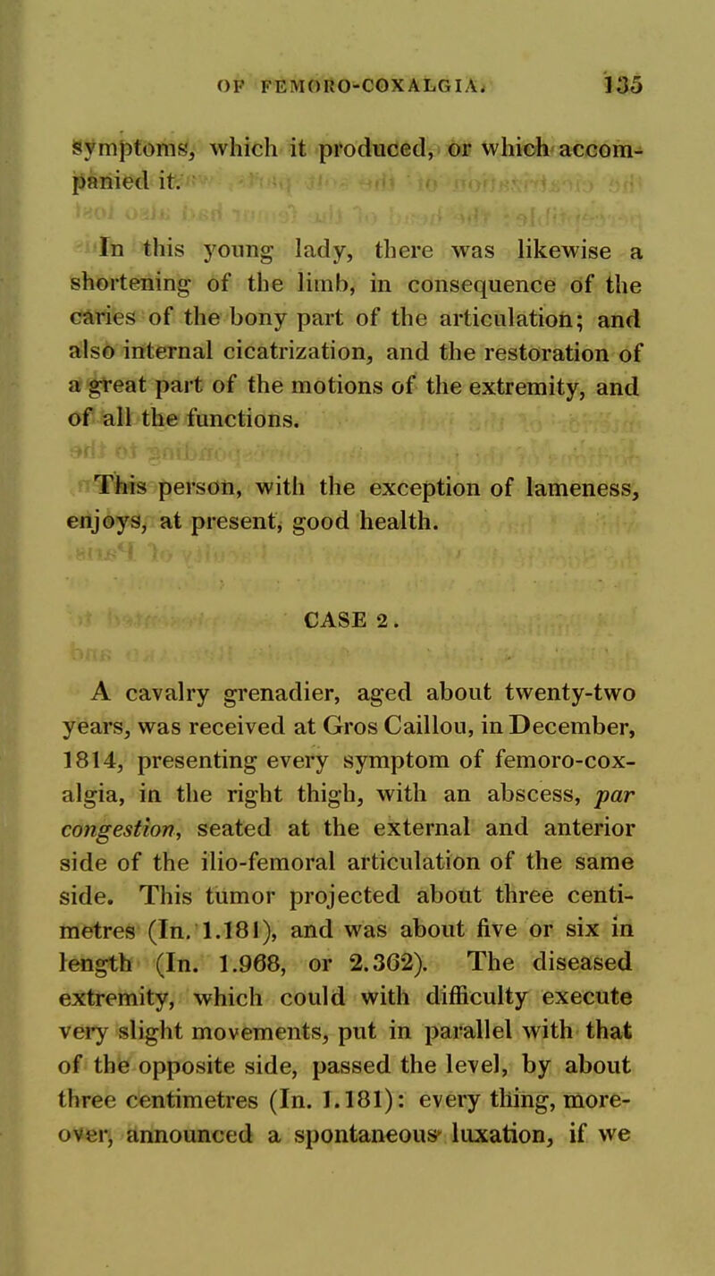 isymptoms, which it produced, or which accom- panied it. In this yonng lady, there was likewise a shortening of the limb, in consequence of the caries of the bony part of the articulatioii; and also internal cicatrization, and the restoration of a great part of the motions of the extremity, and of all the functions. ^^[^s person, with the exception of lameness, enjoys, at present, good health. CASE 2. A cavalry grenadier, aged about twenty-two years, was received at Gros Caillou, in December, 1814, presenting every symptom of femoro-cox- algia, in the right thigh, with an abscess, par congestion, seated at the external and anterior side of the ilio-femoral articulation of the same side. This tumor projected about three centi- metres (In, 1.181), and was about five or six in length (In. 1.968, or 2.362). The diseased extremity, which could with difficulty execute very slight movements, put in parallel with that of thie opposite side, passed the level, by about three centimetres (In. 1.181): every thing, more- over, announced a spontaneous* luxation, if we