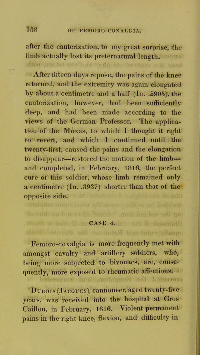 after the cauterization, to my great surprise, the limb actually lost its preternatural length. After fifteen days repose, the pains of the knee returned, and the extremity was again elongated by about a centimetre and a half (In. .5905), the cauterization, however, had been sufficiently deep, and had been made according to the views of the German Professor. The applica- tion of the Moxas, to which I thought it right to revert, and which I continued until the twenty-first, caused the pains and the elongation to disappear—restored the motion of the limb— and completed, in February, 1816, the perfect cure of this soldier, whose limb remained only a centimetre (In. .3937) shorter than that of the opposite side. CASE 4. Femoro-coxalgia is more frequently met with amongst cavalry and artillery soldiers, who, being more subjected to bivouacs, are, conse- quently, more exposed to rheumatic affections.'' • Dubois (Jacques), cannoneer, aged twenty-five years, Avas received into the hospital at GroS Caillou, in February, 1816. Violent permanent pains in the right knee, flexion, and difficulty in