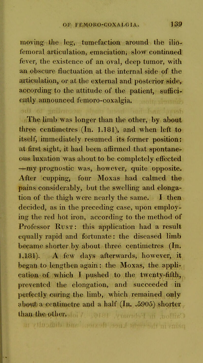 moving the leg, tumefaction around the ilio- femoral articulation, emaciation, slow continued fever, the existence of an oval, deep tumor, with an obscure fluctuation at the internal side of the articulation, or at the external and posterior side, according to the attitude of the patient, suffici- ently announced femoro-coxalgia. cThe limb was longer than the other, by about three centimetres (In. 1.181), and when left to itself, immediately resumed its former position: at first sight, it had been affirmed that spontane- ous luxation was about to be completely effected —my prognostic was, however, quite opposite. After cupping, four Moxas had calmed the pains considerably, but the swelling and elonga- tion of the thigh were nearly the same. I then decided, as in the preceding case, upon employ- ing the red hot iron, according to the method of Professor Rust : this application had a result equally rapid and fortunate: the diseased limb became shorter by about three centimetres (In. 1.181). A few days afterwards, however, it began to lengthen again: the Moxas, the appli- cation of which I pushed to the twenty-fifth, prevented the elongation, and succeeded in perfectly curing the limb, which remained only abo\it a centimetre and a half (In. .5905) shorter than the. other.