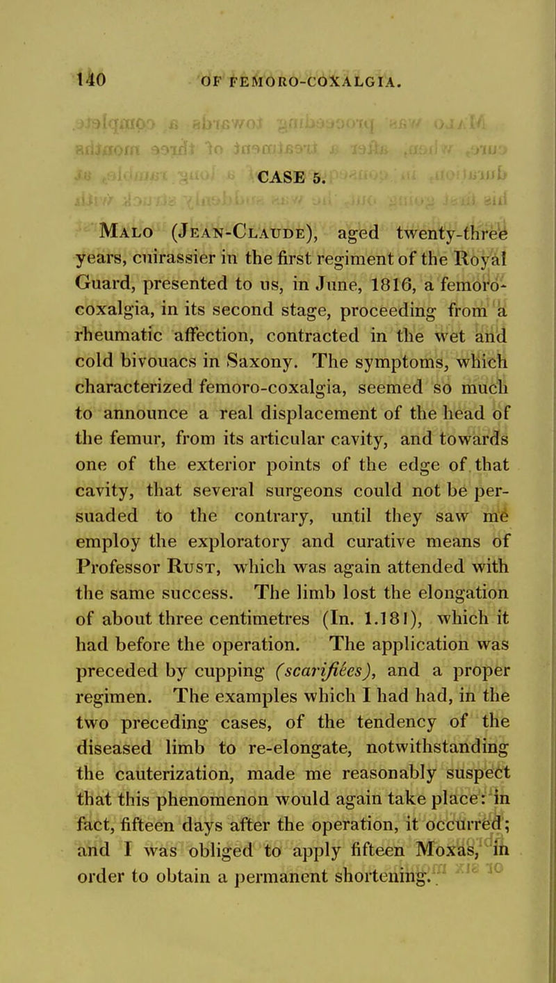 CASE 5. ''i^ i! -.1] Malo (Jean-Claude), aged twenty-threii years, cuirassier in the first regiment of the Roy^l Guard, presented to us, in June, 1816, a feraoW- coxalgia, in its second stage, proceeding from 'k rheumatic affection, contracted in the wet ati'd cold bivouacs in Saxony. The symptoms, which characterized femoro-coxalgia, seemed so mudu to announce a real displacement of the head of the femur, from its articular cavity, and towards one of the exterior points of the edge of. that cavity, that several surgeons could not be per- suaded to the contrary, until they saw m'^ employ the exploratory and curative means of Professor Rust, which was again attended with the same success. The limb lost the elongation of about three centimetres (In. 1,181), which it had before the operation. The application was preceded by cupping (scarijiees), and a proper regimen. The examples which I had had, in the two preceding cases, of the tendency of the diseased limb to re-elongate, notwithstanding the cauterization, made me reasonably suspeti; that this phenomenon would again take place:in fact, fifteen days after the operation, it occurred; and I was obliged to apply fifteen Moxas/ift order to obtain a permanent shortening. .'^ ^'^