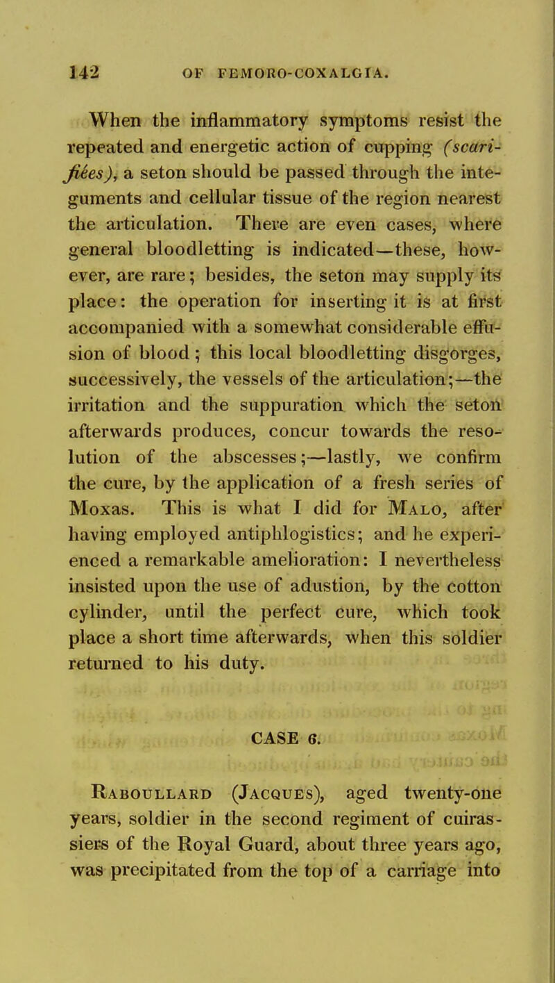 When the inflammatory symptoms resist the repeated and energetic action of cupping (scari- Jiees), a seton should be passed through the inte- guments and cellular tissue of the region nearest the articulation. There are even cases, where general bloodletting is indicated—these, how- ever, are rare; besides, the seton may supply its place: the operation for inserting it is at first accompanied with a somewhat considerable effu- sion of blood; this local bloodletting disgorges, successively, the vessels of the articulation;—the irritation and the suppuration which the seton afterwards produces, concur towards the reso- lution of the abscesses;—lastly, we confirm the cure, by the application of a fresh series of Moxas. This is what I did for Malo, after having employed antiphlogistics; and he experi- enced a remarkable amelioration: I nevertheless insisted upon the use of adustion, by the cotton cylinder, until the perfect cure, which took place a short time afterwards, when this soldier returned to his duty. CASE 6. Raboullard (Jacques), aged twenty-one years, soldier in the second regiment of cuiras- siers of the Royal Guard, about three years ago, was precipitated from the top of a carriage into