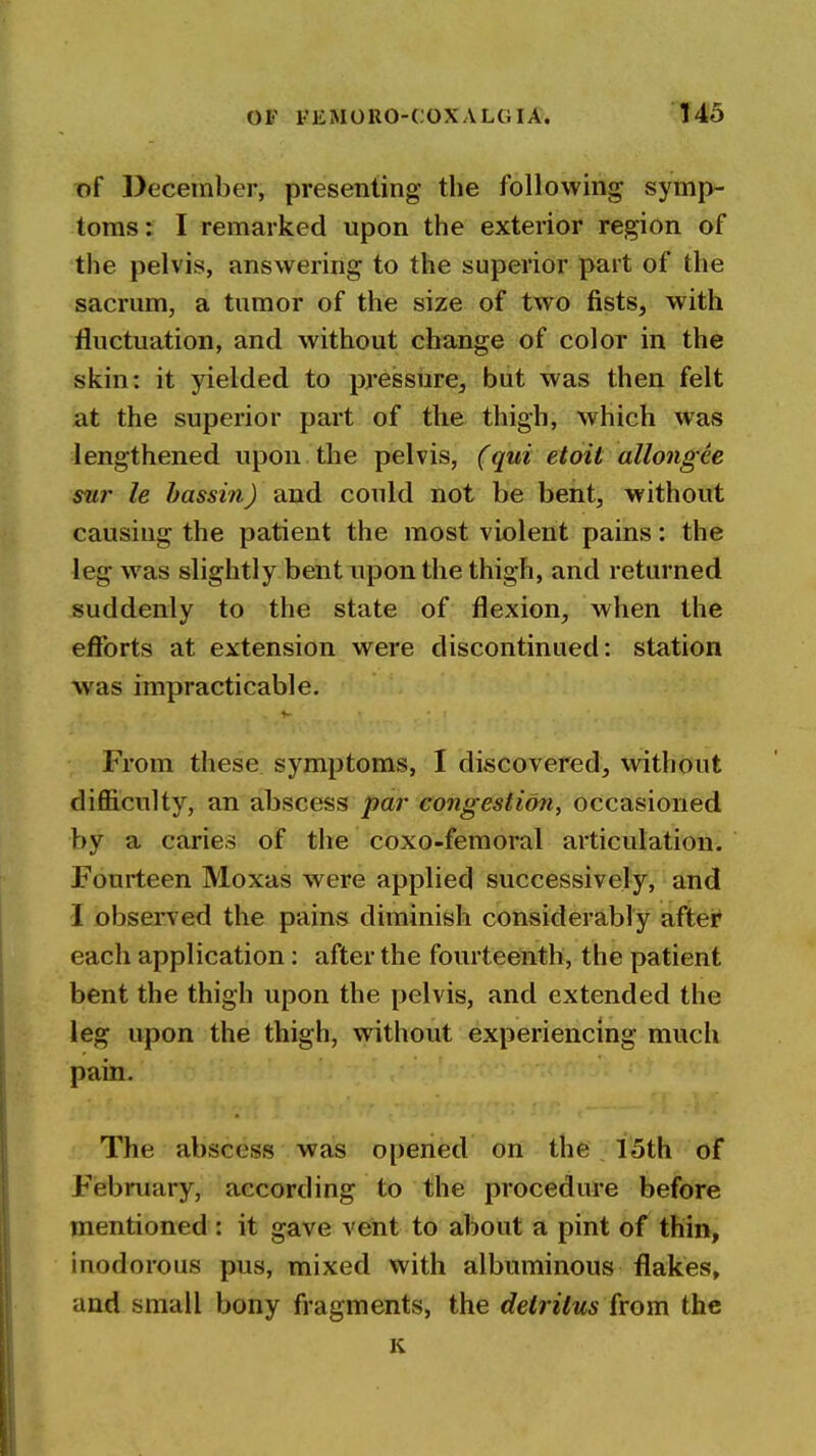 of December, presenting the following symp- toms: I remarked upon the exterior region of the pelvis, answering to the superior part of the sacrum, a tumor of the size of two fists, with fluctuation, and without change of color in the skin: it yielded to pressure, but was then felt at the superior part of the thigh, which was lengthened upon the pelvis, (qui etoit allongee sur le hassin) and could not be bent, without causing the patient the most violent pains: the leg was slightly bent upon the thigh, and returned suddenly to the state of flexion, when the efforts at extension were discontinued: station was impracticable. From these symptoms, I discovered, without difl&culty, an abscess par congestion, occasioned by a caries of the coxo-femoral articulation. Fourteen Moxas were applied successively, and 1 observed the pains diminish considerably after each application: after the fourteenth, the patient bent the thigh upon the pelvis, and extended the leg upon the thigh, without experiencing much pain. The abscess was opened on the 15th of Fiebruary, according to the procedure before mentioned : it gave vent to about a pint of thin, inodorous pus, mixed with albuminous flakes, and small bony fragments, the detritus kom the K