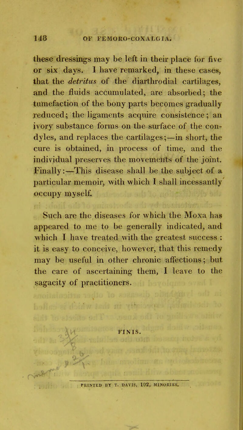 these dressings may be left in their place for five or six days. 1 have remarked, in these cases, that the detritus of the diarthrodial cartilages, and the fluids accumulated, are absorbed; the tumefaction of the bony parts becomes gradually reduced; the ligaments acquire consistence; an ivory substance forms on the surface of the con- dyles, and replaces the cartilages;—in short, the cure is obtained, in process of time, and the individual preserves the movements of the joint. Finally:—This disease shall be the subject of a particular memoir, with which I shall incessantly' occupy myself. Such are the diseases for which the Moxa has appeared to me to be generally indicated, and which I have treated with the greatest success : it is easy to conceive, however, that this remedy may be useful in other chronic affections; but the care of ascertaining them, I leave to the sagacity of practitioners. FINIS. PRINTED BY T. DAVIS, 102, MINORIES.