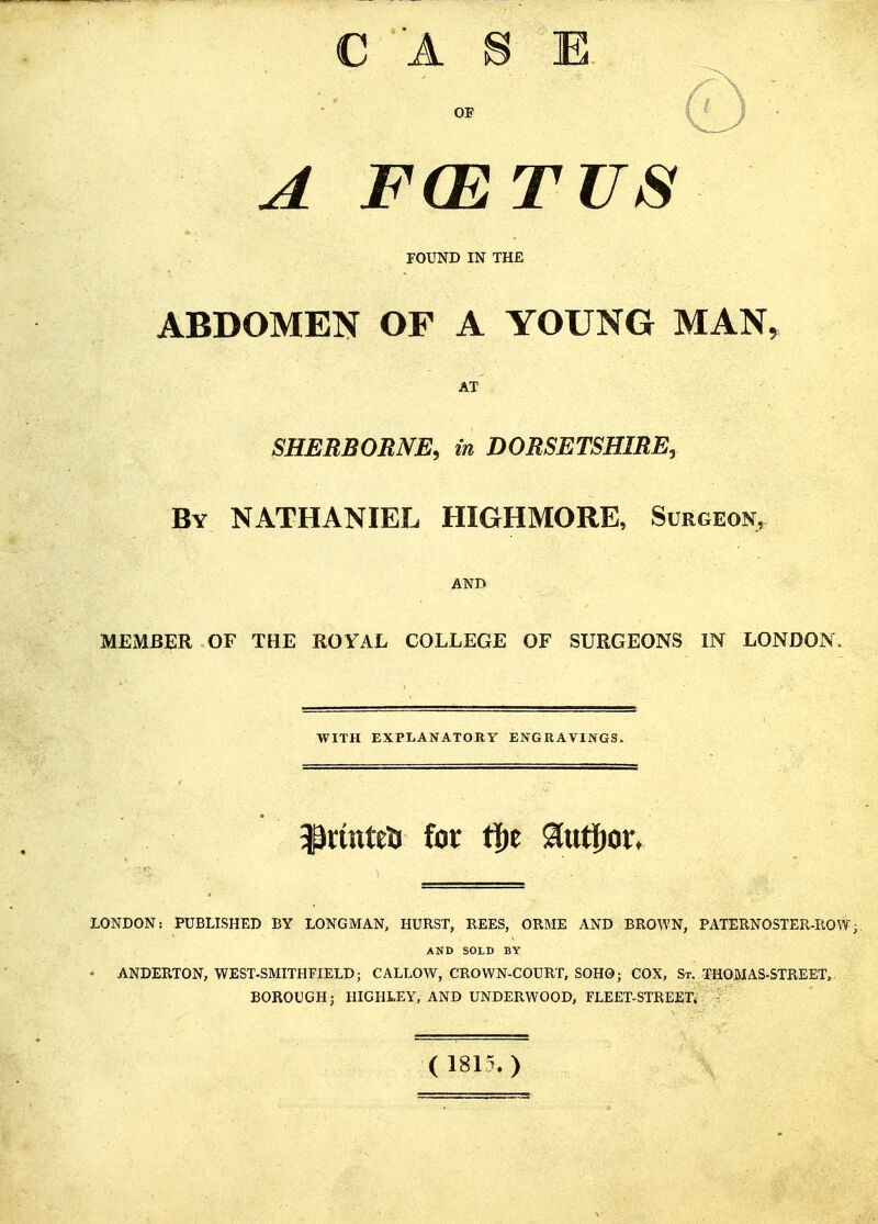 C A S E OF A FCETUS FOUND IN THE ABDOMEN OF A YOUNG MAN, AT SHERBORNE, in DORSETSHIRE^ By NATHANIEL HIGHMORE, Surgeon, AND MEMBER OF THE ROYAL COLLEGE OF SURGEONS IN LONDON/ WITH EXPLANATORY ENGRAVINGS. ^rmtea for t|)e ^iut^or. LONDON: PUBLISHED BY LONGMAN, HURST, REES, ORME AND BROWN, PATERNOSTER-ROW AND SOLD BY • ANDERTON, WEST-SMITHFIELD; CALLOW, CROWN-COURT, SOH0; COX, St. THOMAS-STREET, BOROUGH; HIGHLEY, AND UNDERWOOD, FLEET-STREET. (1815.)