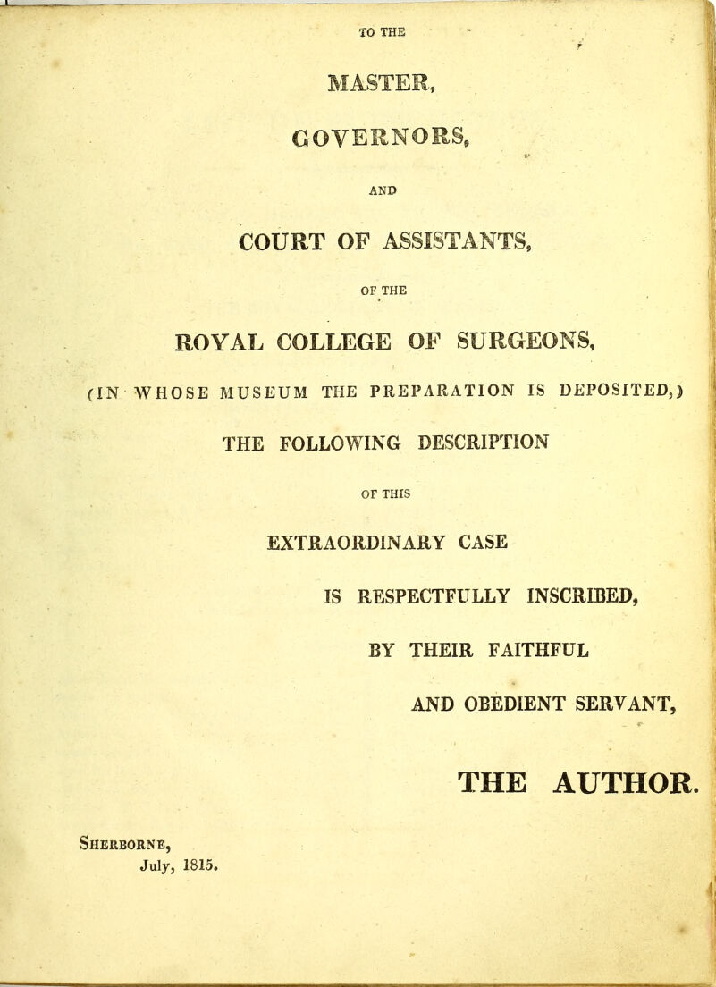 TO THE ^ r MASTER, - GOVERNORS, AND COURT OF ASSISTANTS, OF THE ROYAL COLLEGE OF SURGEONS, (IN WHOSE MUSEUM THE PREPARATION IS DEPOSITED,) THE FOLLOWING DESCRIPTION OF THIS EXTRAORDINARY CASE IS RESPECTFULLY INSCRIBED, BY THEIR FAITHFUL AND OBEDIENT SERVANT, THE AUTHOR. Sherborne, July, 1815.