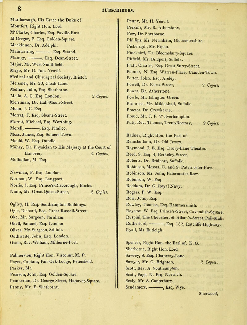 Marlborough, His Grace the Duke of Montfort, Right Hon. Lord M'Clarke, Charles, Esq. Saville-Row. M'Gregor, P. Esq. Golden-Square. Mackinnon, Dr. Adelphi. Mainwaring, , Esq. Strand, Maingy, ^, Esq. Dean-Street, Major, Mr. West-Smithfield. Mayo, Mr. G. Jun. Yeovil. Medical and Chirurgical Society, Bristol. Meissner, Mr. 20, Cloak-Lane. Melliar, John, Esq. Sherborne. Mello, A. C. Esq. London, 2 Copies. Merriman, Dr. Half-Moon-Street, Moon, J. C.Esq. Morrat, J. Esq. Sloane-Street. Morrat, Michael, Esq. Worthing. Morell, , Esq. Pimlico. Moss, James, Esq. Somers-Town. Mould, W. Esq. Oundle. Miihry, Dr. Physician to His Majesty at the Court of Hanover, 2 Copies. Mulhollan, M. Esq, Newman, F. Esq. London. Norman, W, Esq. Langport, Norris, J. Esq. Prince's-Risborough, Bucks. Nunn, Mr. Great Queen-Street, 2 Copies. Ogilvy, H. Esq. Southampton-Buildings. Ogle, Richard, Esq. Great Russell-Street. Oke, Mr. Surgeon, Farnham. Okell, Samuel, Esq. London. Oliver, Mr. Surgeon, Stilton. Outhvvaite, John, Esq. London. Owen, Rev. William, Milborne-Port. Palmerston, Right Hon, Viscount, M. P, Paget, Captain, Fair-Oak-Lodge, Petersfield.. Parker, Mr. Pearson, John, Esq. Golden-Square, Pemberton, Dr. George-Street, Hanover-Square. Penny, Mr. E. Sherborne, Penny, Mr. H. Yeovil. Perkins, Mr. R. Atherstone. Pew, Dr. Sherborne. Phillips, Mr. Newnham, Gloucestershire. Pickersgill, Mr. Ripon. Pinckaird, Dr. Bloomsbury-Square, Pitfield, Mr. Bridport, Suffolk. Piatt, Charles, Esq. Great Surry-Street. Pointer, N. Esq. Warren-Place, Camden-Town. Potter, John, Esq. Areley. Powell, Dr. Essex-Street, 2 Copies. Power, Dr. Atherstone. Powle, Mr. Islington-Green, Primrose, Mr. Mildenhall, Suffolk. Proctor, Dr. Crewkerne. Proud, Mr. J. F. Wolverhampton. Putt, Rev. Thomas, Trent-Rectory, 2 Copies. Radnor, Right Hon. the Earl of Ramsbotham, Dr. Old Jewry, Raymond, J. E. Esq. Drury-Lane Theatre. Reed, S. Esq. 4, Berkeley-Street. Roberts, Dr. Bridport, Suffolk, Robinson, Messrs. G. and S. Paternoster-Row. Robinson, Mr. John, Paternoster-Row. Robinson, W. Esq. Roddum, Dr. G. Royal Navy. Rogers, P. W. Esq. Row, John, Esq, Rowley, Thomas, Esq. Hammersmith, Royston, W, Esq. Prince's-Street, Cavendish-Square. Ruspini, The Chevalier, St. Alban's-Street, Pail-MalL Rutherford, , Esq, 132, Ratcliffe-Highway. Ryall, Mr. Butleigh. Spencer, Right Hon. the Earl of, K. G. Sherborne, Right Hon. Lord Sawrey, S. Esq. Chancery-Lane. Sawyer, Mr, G. Brighton, 2 Copies. Scott, Rev. A. Southampton. Scott, Page, N. Esq. Norwich, Sealy, Mr. S. Canterbury. Scudamore, — , Esq^ Wye. Sherwood,