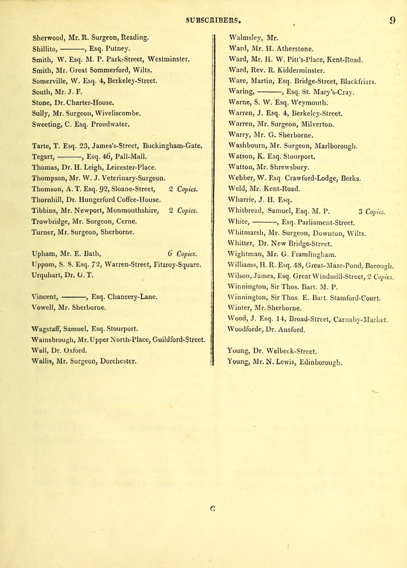 Sherwood, Mr. R. Surgeon, Reading. Shillito, , Esq. Putney. Smith, W. Esq. M. P. Park-Street, Westminster. Smith, Mr. Great Sommerford, Wilts. Somerville, W. Esq. 4, Berkeley-Street. South, Mr. J. F. Stone, Dr. Charter-House. Sully, Mr. Surgeon, Wiveliscombe, Sweeting, C. Esq. Proudvvater. Tarte, T. Esq. 23, James's-Street, Buckingham-Gate. Tegart, , Esq. 4,6, Pall-Mali, Thomas, Dr. H. Leigh, Leicester-Place. Thompson, Mr. W. J. Veterinary-Surgeon. Thomson, A. T. Esq. 92, Sloane-Street, 2 Copies. Thornhill, Dr. Hungerford CofFee-House. Tibbins, Mr. Newport, Monmouthshire, 2 Copies. Trowbridge, Mr. Surgeon, Cerne. Turner, Mr. Surgeon, Sherborne. Upham, Mr. E. Bath, 6 Copies. TJppom, S. S. Esq. 72, Warren-Street, Fitzroy-Square. Urquhart, Dr. G. T. Vincent, , Esq. Chancery-Lane. Vowell, Mr. Sherborne. Wagstaff, Samuel, Esq. Stourport. Wainsbrough, Mr.Upper North-Place, Guildford-Street. Wall, Dr. O.xford. Wallis, Mr. Surgeon, Dorchester, Walmsley, Mr. Ward, Mr. H. Atherstone. Ward, Mr. H. W. Pitl's-Place, Kent-Road. Ward, Rev. R. Kidderminster. Ware, Martin, Esq. Bridge-Street, Blackfriars. Waring, , Esq. St. MaryVCray. Warne, S. W. Esq. Weymouth. Warren, J. Esq. 4, Berkeley-Street. Warren, Mr. Surgeon, Milverton. Warry, Mr. G. Sherborne. Washbourn, Mr. Surgeon, Marlborough. Watson, K. Esq. Stourport. Watton, Mr. Shrewsbury. Webber, W. Esq. Crawford-Lodge, Berks. Weld, Mr. Kent-Road. Wharrie, J. H. Esq. Whitbread, Samuel, Esq. M. P. 3 Copies. White, , Esq. Parliament-Street. Whitmarsh, Mr. Surgeon, Downton, Wilts. Whitter, Dr. New Bridge-Street. Wightman, Mr. G. Framlingham. Will iams, H. R. Esq. 48, Great-Maze-Pond, Borougl Wilson, James, Esq. Great Winduiill-Street, 2 Cojyie Winnington, Sir Thos. Bart. M. P. Winnington, Sir Thos. E. Bart. Stamford-Court. Winter, Mr. Sherborne. Wood, J. Esq. 14, Broad-Street, Carnaby-Market. Woodforde, Dr. Ansford. Young, Dr. Welbeck-Street. Young, Mr. N. Lewis, Edinborough. C I