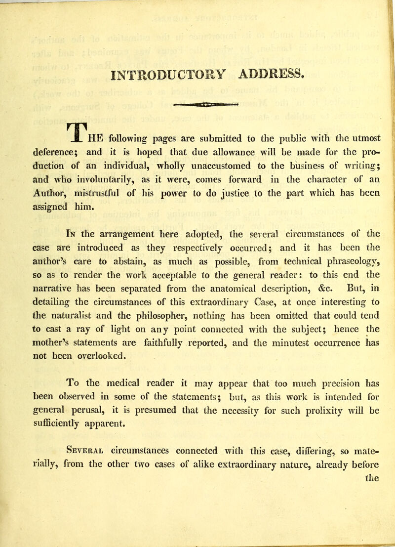 INTRODUCTORY ADDRESS. T HE following pages are submitted to the public with the utmost deference; and it is hoped that due allowance will be made for the pro- duction of an individual, wholly unaccustomed to the business of writing; and who involuntarily, as it were, comes forward in the character of an Author, mistrustful of his power to do justice to the part which has been assigned him. In the arrangement here adopted, the several circumstances of the case are introduced as they respectively occurred; and it has been the author's care to abstain, as much as possible, from technical phraseology, so as to render the work acceptable to the general reader: to this end the narrative has been separated from the anatomical description, &c. But, in detailing the circumstances of this extraordinary Case, at once interesting to the naturalist and the philosopher, nothing has been omitted that could tend to cast a ray of light on any point connected with the subject; hence the mother's statements are faithfully reported, and the minutest occurrence has not been overlooked. To the medical reader it may appear that too much precision has been observed in some of the statements; but, as this work is intended for general perusal, it is presumed that the necessity for such prolixity will be sufficiently apparent. Several circumstances connected with this case, differing, so mate- rially, from the other two cases of alike extraordinary nature, already before the