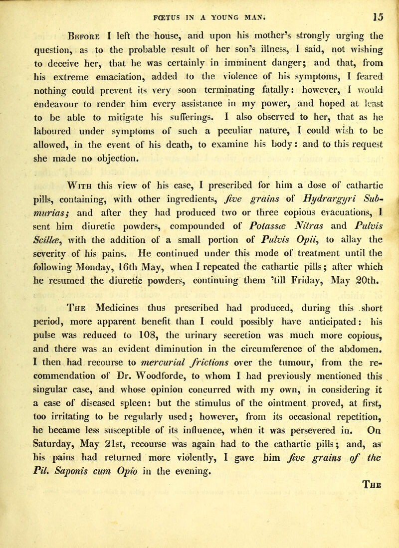 Before I left the house, and upon his mother's strongly urging the j question, as to the probable result of her son's illness, I said, not wishing | to deceive her, that he was certainly in imminent danger; and that, from i his extreme emaciation, added to the violence of his symptoms, I feared nothing could prevent its very soon terminating fatally: however, I vfould endeavour to render him every assistance in my power, and hoped at least to be able to mitigate his sufferings. I also observed to her, that as he laboured under symptoms of such a peculiar nature, I could wish to be allowed, in the event of his death, to examine his body: and to this request she made no objection. With this view of his case, I prescribed for him a dose of cathartic pills, containing, with other ingredients, fwe grains of Hydrargyri Sub- murias; and after they had produced two or three copious evacuations, I sent him diuretic powders, compounded of Potassce NUras and Pulvis ScillcB, with the addition of a small portion of Pulvis Opii, to allay the severity of his pains. He continued under this mode of treatment until the following Monday, 16th May, when I repeated the cathartic pills; after which he resumed the diuretic powders, continuing them 'till Friday, May 20th. The Medicines thus prescribed had produced, during this short period, more apparent benefit than I could possibly have anticipated: his pulse was reduced to 108, the urinary secretion was much more copious, and there was an evident diminution in the circumference of the abdomen. I then had recourse to mercurial frictions over the tumour, from the re- commendation of Dr. Woodforde, to whom I had previously mentioned this singular case, and whose opinion concurred with my own, in considering it a case of diseased spleen: but the stimulus of the ointment proved, at first, too irritating to be regularly used; however, from its occasional repetition, he became less susceptible of its influence, when it was persevered in. On Saturday, May 21st, recourse was again had to the cathartic pills; and, as his pains had returned more violently, I gave him five grains of the PiL Saponis cum Opio in the evening.