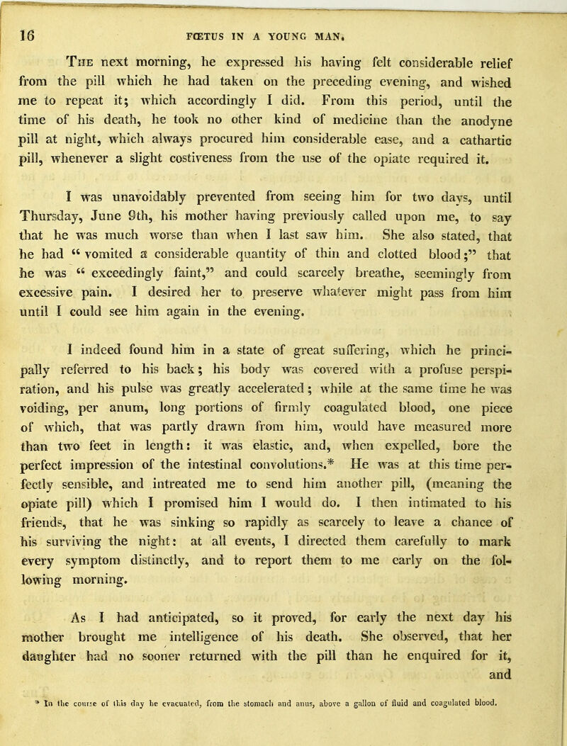 The next morning, he expressed his having felt considerable relief from the pill which he had taken on the preceding evening, and wished me to repeat it; which accordingly I did. From this period, until the time of his death, he took no other kind of medicine than the anodyne pill at night, which always procured him considerable ease, and a cathartic pill, whenever a slight costiveness from the use of the opiate required it, I was unavoidably prevented from seeing him for two days, until Thursday, June 9th, his mother having previously called upon me, to say that he was much worse than when I last saw him. She also stated, that he had  vomited a considerable quantity of thin and clotted blood; that he was  exceedingly faint, and could scarcely breathe, seemingly from excessive pain. I desired her to preserve whatever might pass from hira until I could see him again in the evening. I indeed found him in a state of great suffering, which he princi- pally referred to his back; his body was covered with a profuse perspi- ration, and his pulse was greatly accelerated; while at the same time he was voiding, per anum, long portions of firmly coagulated blood, one piece of which, that was partly drawn from him, would have measured more than two feet in length: it was elastic, and, when expelled, bore the perfect impression of the intestinal convolutions.* He was at this time per- fectly sensible, and intreated me to send him another pill, (meaning the opiate pill) which I promised him I would do. I then intimated to his friends, that he was sinking so rapidly as scarcely to leave a chance of his surviving the night: at all events, I directed them carefully to mark every symptom distinctly, and to report them to me early on the fol- lowing morning. As I had anticipated, so it proved, for early the next day his mother brought me intelligence of his death. She observed, that her daughter had no sooner returned with the pill than he enquired for it, and * In tl)c course of this day he evacuated, from the stoniacli and anus, above a gallon of fluid and coagulated blood.