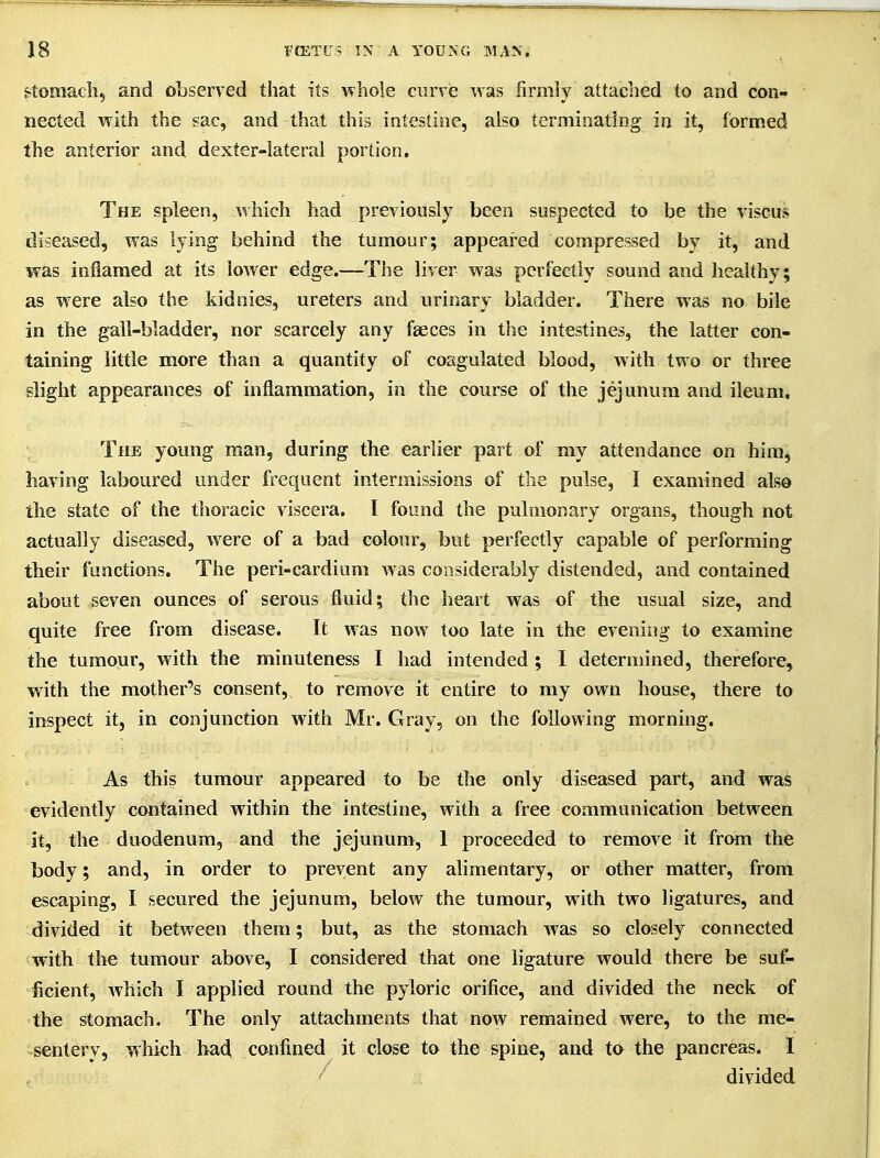 Stomach, and oLserved that its whole curve was firmly attached to and con- nected with the sac, and that this intestine, also terminating ia it, formed the anterior and dexter-lateral portion. The spleen, which had previously been suspected to be the viscus diseased, was lying behind the tumour; appeared compressed by it, and was inflamed at its lower edge.—The liver was perfectly sound and healthy; as w^ere also the kidnies, ureters and urinary bladder. There was no bile in the gall-bladder, nor scarcely any faeces in the intestines, the latter con- taining little more than a quantity of coagulated blood, with two or three slight appearances of inflammation, in the course of the jejunum and ileum. The young man, during the earlier part of my attendance on hinij having laboured under frequent intermissions of the pulse, I examined also the state of the thoracic viscera. I found the pulmonary organs, though not actually diseased, were of a bad colour, but perfectly capable of performing their functions. The peri-cardium was considerably distended, and contained about seven ounces of serous fluid; the heart was of the usual size, and quite free from disease. It was now too late in the evening to examine the tumour, with the minuteness I had intended ; I determined, therefore, with the mother's consent, to remove it entire to my own house, there to inspect it, in conjunction with Mr. Gray, on the following morning. As this tumour appeared to be the only diseased part, and was •evidently contained within the intestine, with a free communication between it, the duodenum, and the jejunum, 1 proceeded to remove it from the body; and, in order to prevent any alimentary, or other matter, from escaping, I secured the jejunum, below the tumour, with two ligatures, and divided it between them; but, as the stomach was so closely connected with the tumour above, I considered that one ligature would there be suf- ficient, Avhich I applied round the pyloric orifice, and divided the neck of the stomach. The only attachments that now remained were, to the me- sentery, which bad confined it close to the spine, and to the pancreas. I ' divided