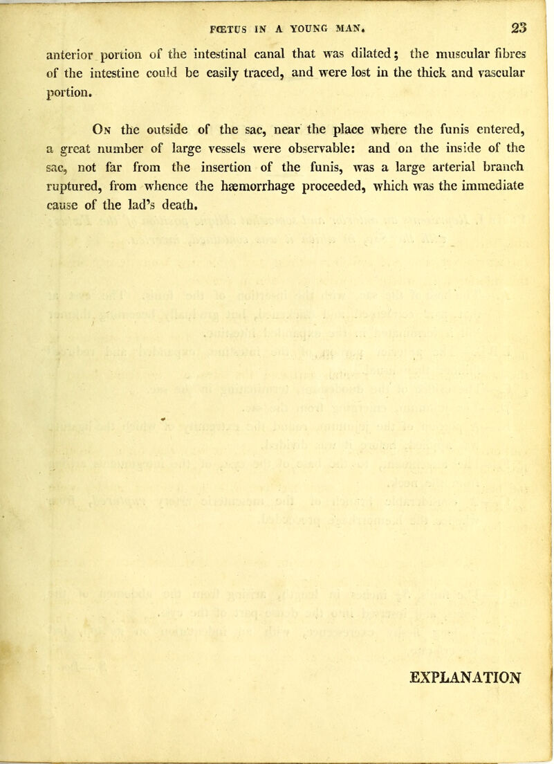 anterior portion of the intestinal canal that was dilated; the muscular fibres of the intestine could be easily traced, and were lost in the thick and vascular portion. On the outside of the sac, near the place where the funis entered, a great number of large vessels were observable: and on the inside of the sac, not far from the insertion of the funis, was a large arterial branch ruptured, from whence the heemorrhage proceeded, which was the immediate cause of the lad's death. EXPLANATION