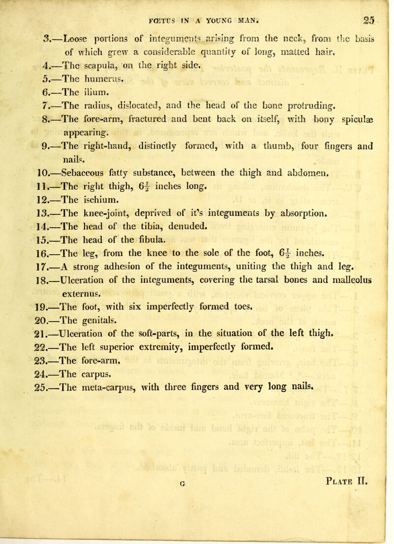 3. —Loose portions of integuments arising from the neck, from tlie basis of which grew a considerable quantity of long, matted hair. 4. —The scapula, on the right side. 5. —The humerus. 6. —The ilium. 7. —The radius, dislocated, and the head of the bone protruding. 8. —The fore-arm, fractured and bent back on itself, with bony spiculae appearing. 9. —-The right-hand, distinctly formed, with a thumb, four fingers and nail?. 10. —Sebaceous fatty substance, between the thigh and abdomen. 11. —The right thigh, 6^ inches long, 12. —The ischium. 13. —The knee-joint, deprived of it's integuments by absorption. 14. —The head of the tibia, denuded. 15. —The head of the fibula. 16. —The leg, from the knee to the sole of the foot, 6^ inches. 17. —A strong adhesion of the integuments, uniting the thigh and leg. 18. —Ulceration of the integuments, covering the tarsal bones and malleolus externus. 19. —The foot, with six imperfectly formed toes, 20. —The genitals. 21. —^Ulceration of the soft-parts, in the situation of the left thigh, 22. —The left superior extremity, imperfectly formed. 23. —The fore-arm, 24. —The carpus, 25. —The meta-carpus, with three fingers and very long nails. G Plate II.