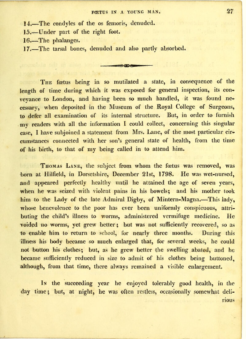 14, —The condyles of the os femoris, denuded. 15. —Under part of the right foot. 16, —The phalanges. 17. —The tarsal bones, denuded and also partly absorbied. The foetus being in so mutilated a state, in consequence of the length of time during which it was exposed for general inspection, its con- veyance to London, and having been so much handled, it was found ne- cessary, when deposited in the Museum of the Royal College of Surgeons, to defer all examination of its internal structure. But, in order to furnish my readers with all the information I could collect, concerning this singular case, I have subjoined a statement from Mrs. Lane, of the most particular cir- cumstances connected with her son's general state of health, from the time of his birth, to that of my being called in to attend him. Thomas Lane, the subject from whom the foetus was removed, was born at Hilfield, in Dorsetshire, December 21st, 1798. He was wet-nursed, and appeared perfectly healthy until he attained the age of seven years, when he was seized with violent pains in his bowels; and his mother took him to the Lady of the late Admiral Digby, of Mintern-Magna.—This lady, whose benevolence to the poor has ever been uniformly conspicuous, attri- buting the child's illness to worms, administered vermifuge medicine. He voided no worms, yet grew better; but was not sufficiently recovered, so as to enable him to return to school, for nearly three months. During this illness his body became so much enlarged that, for several weeks, he could not button his clothes; but, as he grew better the swelling abated, and he became sufficiently reduced in size to admit of his clothes being buttoned, although, from that time, there always remained a visible enlargement. In the succeeding year he enjoyed tolerably good health, in the day time; but, at night, he was often restless, occasionally somewhat deli- rious