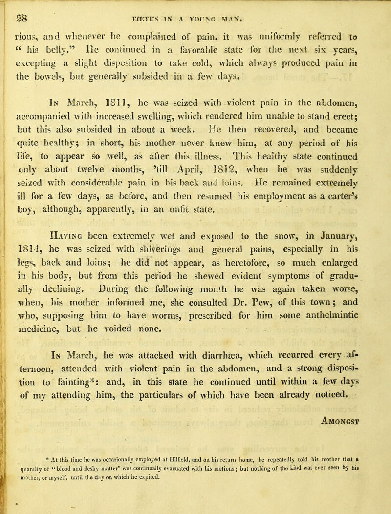rious, and whenever he complained of pain, it was uniformly referred to  his belly. He continued in a favorable state for the next six years, excepting a slight disposition to take cold, which always produced pain in the bowels, but generally subsided in a few days. In March, 1811, he w'as seized with violent pain in the abdomen, accompanied with increased swelling, which rendered him unable to stand erect; but this also subsided in about a week. He then recovered, and became quite healthy; in short, his mother never knew him, at any period of his life, to appear so well, as after this illness. This healthy state continued only about twelve months, 'till April, 1812, when he w^as suddenly seized v/ith considerable pain in his back and loiiis. He remained extremely ill for a few days, as before, and then resumed his employment as a carter's boy, although, apparently, in an unfit state. Having been extremely wet and exposed to the snow, in January, 1814, he was seized with shiverings and general pains, especially in his legs, back and loins; he did not appear, as heretofore, so much enlarged in his body, but from this period he shewed evident symptoms of gradu- ally declining. During the following month he was again taken worse, when, his mother informed me, she consulted Dr. Pew, of this town; and who, supposing him to have worms, prescribed for him some anthelmintic medicine, but he voided none. In March, he was attacked with diarrhjsa, which recurred every af- ternoon, attended with violent pain in the abdomen, and a strong disposi- tion to fainting*: and, in this state he continued until within a few days of my attending him, the particulars of which have been already noticed. Amongst * At this time he was occasionally employed at Hilfield, and on hii return home, he repeatedly told his mother that 8 quantity of blood and fleshy matter was continually evacuated with his motions; but nothing of the kind was ever seen by his Bioiher, or myself, until the day on which he expired.