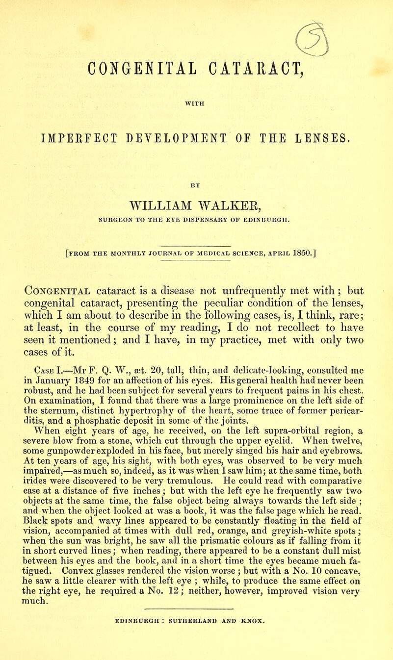 CONGENITAL CATARACT, WITH IMPERFECT DEVELOPMENT OF THE LENSES. BY WILLIAM WALKER, SURGEON TO THE EYE DISPENSARY OF EDINBURGH. [from THE MONTHLY JOURNAL OF MEDICAL SCIENCE, APRIL 1850.] Congenital cataract is a disease not unfrequently met with ; but congenital cataract, presenting the peculiar condition of the lenses, which I am about to describe in the following cases, is, I think, rare; at least, in the course of my reading, I do not recollect to have seen it mentioned; and I have, in my practice, met with only two cases of it. Case I.—Mr F. Q. W., get. 20, tall, thin, and delicate-looking, consulted me in January 1849 for an affection of his eyes. His general health had never been robust, and he had been subject for several years to frequent pains in his chest. On examination, I found that there was a large prominence on the left side of the sternum, distinct hypertrophy of the heart, some trace of former pericar- ditis, and a phosphatic deposit in some of the joints. When eight years of age, he received, on the left supra-orbital region, a severe blow from a stone, which cut through the upj)er eyelid. When twelve, some gunpowder exploded in his face, but merely singed his hair and eyebrows. At ten years of age, his sight, with both eyes, was observed to be very much impaired,—as much so, indeed, as it was when I saw him; at the same time, both irides were discovered to be very tremulous. He could read with comparative ease at a distance of five inches; but with the left eye he frequently saw two objects at the same time, the false object being always towards the left side ; and when the object looked at was a book, it was the false page which he read. Black spots and wavy lines appeared to be constantly floating in the field of vision, accompanied at times with dull red, orange, and greyish-white spots ; when the sun was briglit, he saw all the prismatic colours as if falling from it in short curved lines; when reading, there appeared to be a constant dull mist between his eyes and the book, and in a short time the eyes became much fa- tigued. Convex glasses rendered the vision worse ; but with a No. 10 concave, he saw a little clearer with the left eye ; while, to produce the same effect on the right eye, he required a No. 12; neither, however, improved vision very much. EDINBURGH : SUTHERLAND AND KNOX.