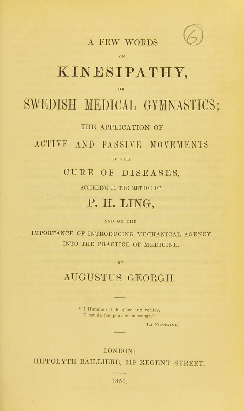 A FEW WORDS ON KINESIPATHY, OR SWEDISH MEDICAL GYMNASTICS; THE APPLICATION OF ACTIVE AND PASSIVE MOVEMENTS TO THE CURE OF DISEASES, ACCOEDING TO THE METHOD OF P. H. JANG, AND ON THE IMPORTANCE OF INTRODUCING MECHANICAL AGENCY INTO THE PRACTICE OF MEDICINE. AUGUSTUS GEORGII.  L'Hommc est de g-lace aux veritfis, II est lie feu pour le iiiensongfe. La Fontaine. LONDON: HIPPOLYTE BAILLIERE, 219 REGENT STREET. 1850.