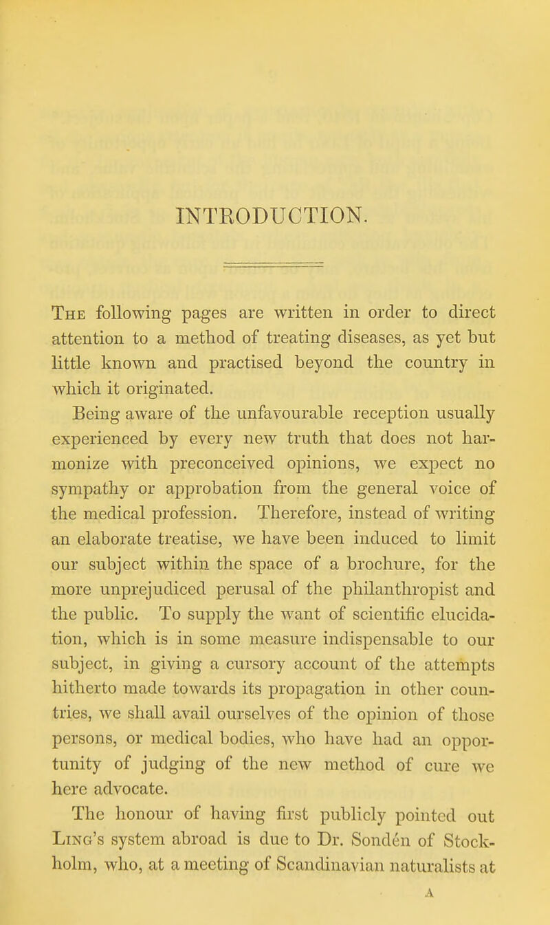 INTRODUCTION. The following pages are written in order to direct attention to a method of treating diseases, as yet but little known and practised beyond the country in which it originated. Being aware of the unfavourable reception usually experienced by every new truth that does not har- monize with preconceived opinions, we expect no sympathy or approbation from the general voice of the medical profession. Therefore, instead of writing an elaborate treatise, we have been induced to limit our subject within the space of a brochure, for the more unprejudiced perusal of the philanthropist and the public. To supply the want of scientific elucida- tion, which is in some measure indispensable to our subject, in giving a cursory account of the attempts hitherto made towards its propagation in other coun- tries, we shall avail ourselves of the opinion of those persons, or medical bodies, Avho have had an oppor- tunity of judging of the new method of cure we here advocate. The honour of having first publicly pointed out Ling's system abroad is due to Dr. Sonden of Stock- holm, who, at a meeting of Scandinavian naturalists at A