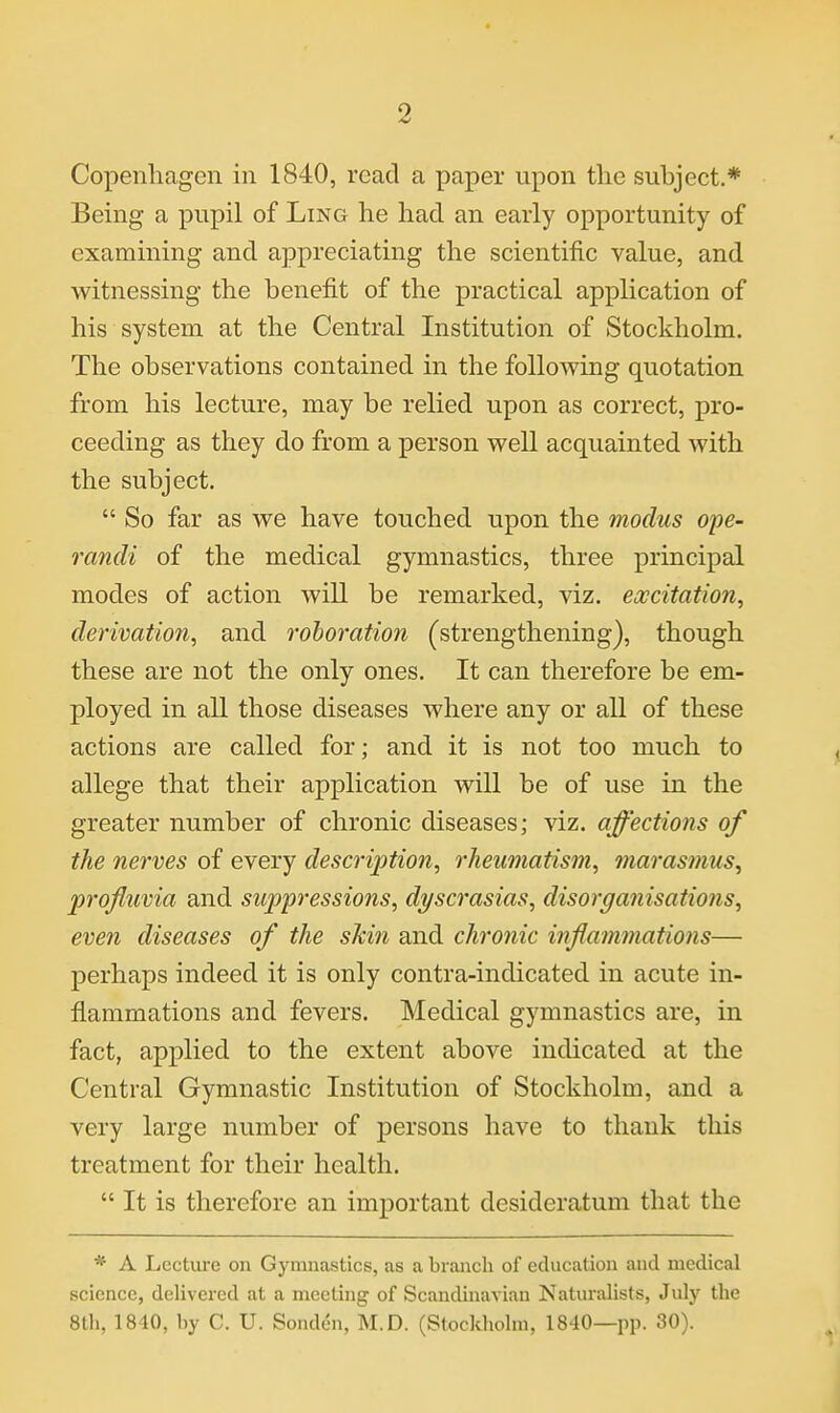 Copenliagen in 1840, read a paper upon the subject.* Being a pupil of Ling he had an early opportunity of examining and appreciating the scientific value, and witnessing the benefit of the practical application of his system at the Central Institution of Stockholm. The observations contained in the following quotation from his lecture, may be relied upon as correct, pro- ceeding as they do from a person well acquainted with the subject.  So far as we have touched upon the modus ope- randi of the medical gymnastics, three principal modes of action will be remarked, viz. excitation, derivation, and rohoration (strengthening), though these are not the only ones. It can therefore be em- ployed in all those diseases where any or all of these actions are called for; and it is not too much to allege that their application will be of use in the greater number of chronic diseases; viz. affections of the nerves of every description, rheumatism, marasmus, jprofluvia and suppressions, dyscrasias, disorganisations, even diseases of the skin and chronic inflammations— perhaps indeed it is only contra-indicated in acute in- flammations and fevers. Medical gymnastics are, in fact, applied to the extent above indicated at the Central Gymnastic Institution of Stockholm, and a very large number of persons have to thank this treatment for their health.  It is therefore an important desideratum that the * A Lecture on Gymnastics, as a branch of education and medical science, delivered at a meeting of Scandinavian Naturalists, July the 8Ui, 1810, by C. U. Sonden, M.D. (Stockholm, 1840—pp. 30).