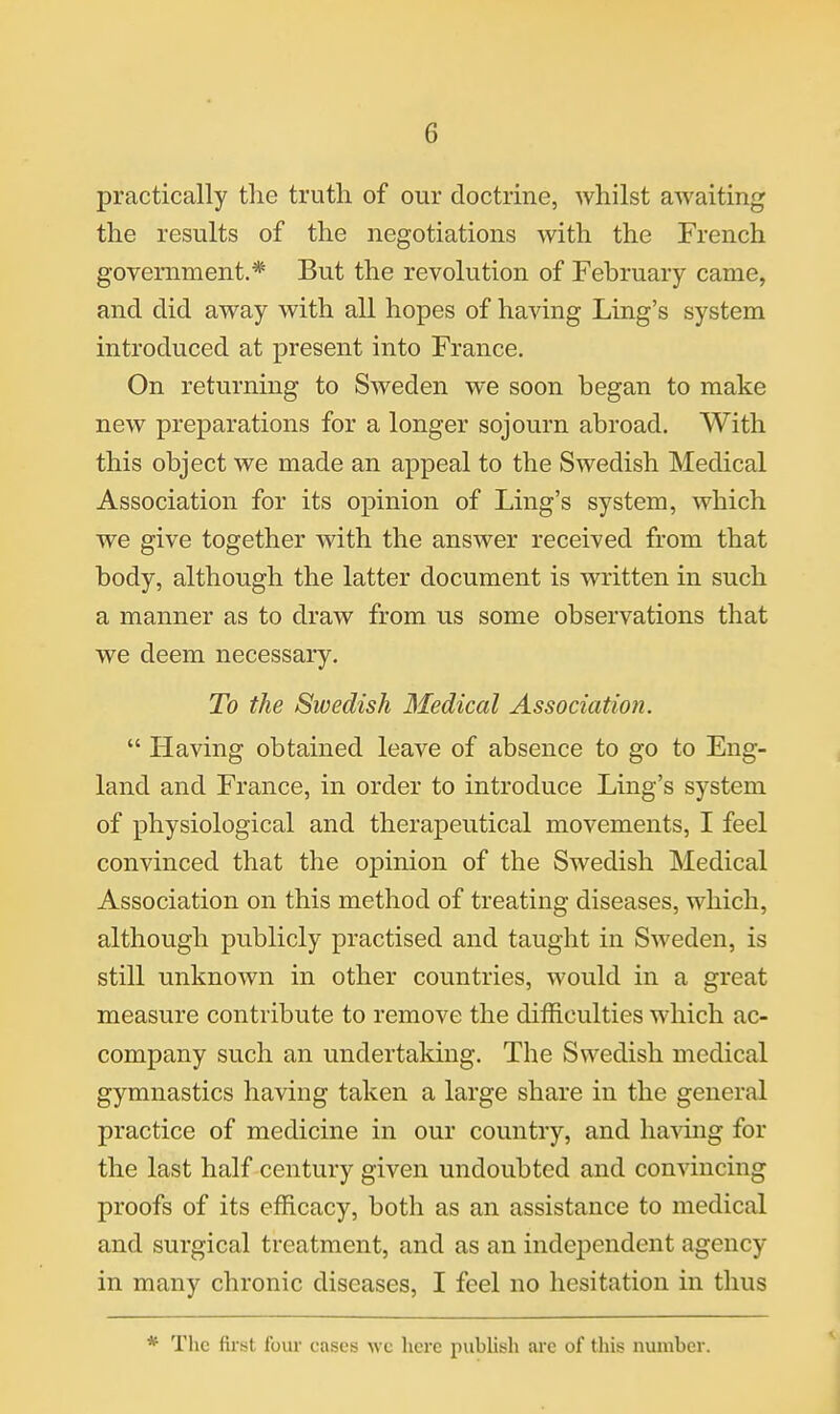 practically the truth of our doctrine, whilst awaiting the results of the negotiations with the French government.* But the revolution of February came, and did away with all hopes of having Ling's system introduced at present into France, On returning to Sweden we soon began to make new preparations for a longer sojourn abroad. With this object we made an appeal to the Swedish Medical Association for its opinion of Ling's system, which we give together with the answer received from that body, although the latter document is written in such a manner as to draw from us some observations that we deem necessary. To the Swedish Medical Associatioji.  Having obtained leave of absence to go to Eng- land and France, in order to introduce Ling's system of physiological and therapeutical movements, I feel convinced that the opinion of the Swedish Medical Association on this method of treating diseases, which, although publicly practised and taught in Sweden, is still unknown in other countries, would in a great measure contribute to remove the difficulties which ac- company such an undertaking. The Swedish medical gymnastics having taken a large share in the general practice of medicine in our country, and havmg for the last half century given undoubted and convincing proofs of its efficacy, both as an assistance to medical and surgical treatment, and as an independent agency in many chronic diseases, I feel no hesitation in thus * The first four cases wc licre publish are of this number.