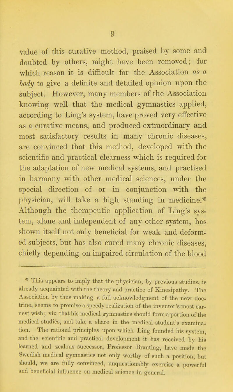 value of this curative method, praised by some and doubted by others, might have been removed; for which reason it is difficult for the Association as a body to give a definite and detailed opinion upon the subject. However, many members of the Association knowing well that the medical gymnastics applied, according to Ling's system, have proved very effective as a curative means, and produced extraordinary and most satisfactory results in many chronic diseases, are convinced that this method, developed with the scientific and practical clearness which is required for the adaptation of new medical systems, and practised in harmony with other medical sciences, under the special direction of or in conjunction with the physician, will take a high standing in medicine.* Although the therapeutic application of Ling's sys- tem, alone and independent of any other system, has shown itself not only beneficial for weak and deform- ed subjects, but has also cured many chronic diseases, chiefly depending on impaired circulation of the blood * This appears to imply that the physician, by previous studies, is already acquainted with the theoiy and practice of Kincsipathy. The Association by thus making a full acknowledgment of the new doc- trine, seems to promise a speedy realization of the inventor's most ear- nest wish; viz. that his medical gymnastics should form a portion of the medical studies, and take a share in the medical student's examina- tion. The rational principles upon which Ling founded his system, and the scientific and practical development it has received by hia learned and zealous successor, Professor Branting, have made the Swedish medical gymnastics not only worthy of such a position, but should, we are fully convinced, unquestionably exercise a powerful and beneficial influence on medical science in general.