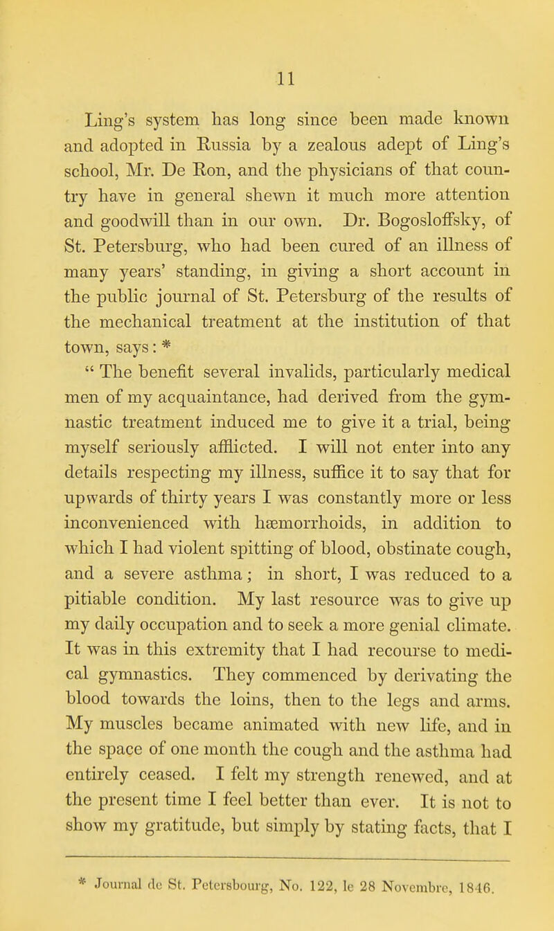 Ling's system has long since been made known and adopted in Russia by a zealous adept of Ling's school, Mr. De Ron, and the physicians of that coun- try have in general shewn it much more attention and goodwill than in our own. Dr. Bogosloffsky, of St. Petersburg, who had been cured of an illness of many years' standing, in giving a short account in the public journal of St. Petersburg of the results of the mechanical treatment at the institution of that town, says: *  The benefit several invalids, particularly medical men of my acquaintance, had derived from the gym- nastic treatment induced me to give it a trial, being myself seriously afflicted. I will not enter into any details respecting my illness, suffice it to say that for upwards of thirty years I was constantly more or less inconvenienced with haemorrhoids, in addition to which I had violent spitting of blood, obstinate cough, and a severe asthma; in short, I was reduced to a pitiable condition. My last resource was to give up my daily occupation and to seek a more genial climate. It was in this extremity that I had recourse to medi- cal gymnastics. They commenced by derivating the blood towards the loins, then to the legs and arms. My muscles became animated with new life, and in the space of one month the cough and the asthma had entirely ceased. I felt my strength renewed, and at the present time I feel better than ever. It is not to show my gratitude, but simply by stating facts, that I * Journal dc St. Pctersbourg, No. 122, le 28 Novembrc, 18-16.